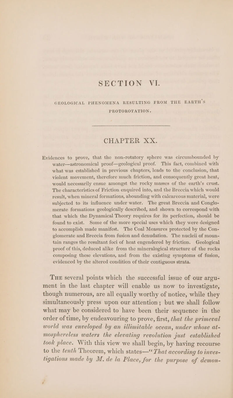SECTION VI. GEOLOGICAL PHENOMENA RESULTING FROM THE EARTHS PROTOROTATION, CHAPTER XX. Evidences to prove, that the non-rotatory sphere was circumbounded by water—astronomical proof—geological proof. This fact, combined with what was established in previous chapters, leads to the conclusion, that violent movement, therefore much friction, and consequently great heat, would necessarily ensue amongst the rocky masses of the earth’s crust. The characteristics of Friction enquired into, and the Breccia which would result, when mineral formations, abounding with calcareous material, were subjected to its influence under water. The great Breccia and Conglo- merate formations geologically described, and shown to correspond with that which the Dynamical Theory requires for its perfection, should be found to exist. Some of the more special uses which they were designed to accomplish made manifest. 'The Coal Measures protected by the Con- glomerate and Breccia from fusion and denudation. The nucleii of moun- tain ranges the resultant foci of heat engendered by friction. Geological proof of this, deduced alike from the mineralogical structure of the rocks composing these elevations, and from the existing symptoms of fusion, evidenced by the altered condition of their contiguous strata. THE several points which the successful issue of our argu- ment in the last chapter will enable us now to investigate, though numerous, are all equally worthy of notice, while they simultaneously press upon our attention; but we shall follow what may be considered to have been their sequence in the order of time, by endeavouring to prove, first, that the primeval world was enveloped by an illimitable ocean, under whose at- mosphereless waters the elevating revolution just established took place. With this view we shall begin, by having recourse to the tenth Theorem, which states— That according to inves- tagations made by M, de la Place, for the purpose of demon-