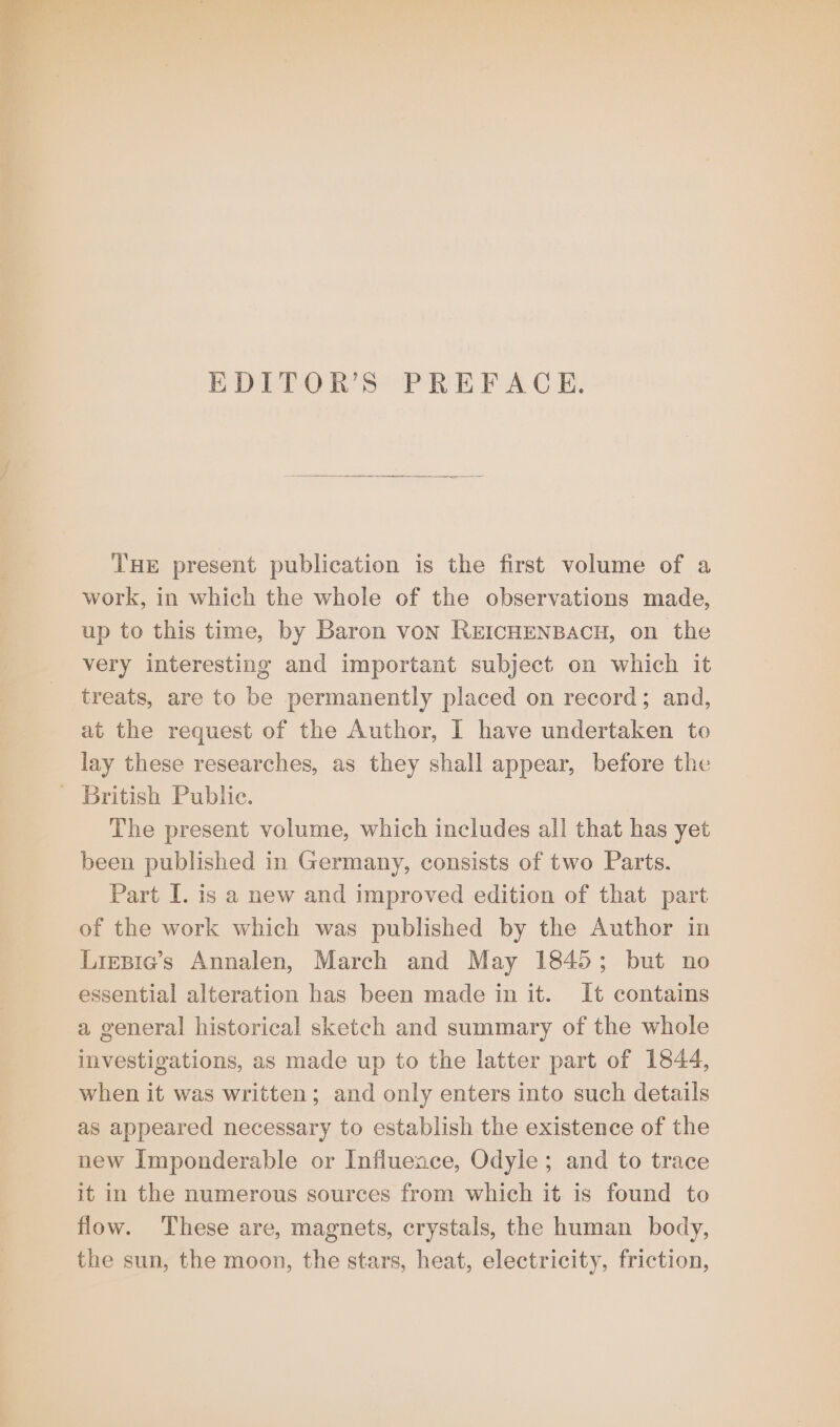 EDITOR’S PREFACE. THE present publication is the first volume of a work, in which the whole of the observations made, up to this time, by Baron von REICHENBACH, on the very interesting and important subject on which it treats, are to be permanently placed on record; and, at the request of the Author, I have undertaken to lay these researches, as they shall appear, before the - British Public. The present volume, which includes all that has yet been published in Germany, consists of two Parts. Part I. is a new and improved edition of that part of the work which was published by the Author in Liepie’s Annalen, March and May 1845; but no essential alteration has been made in it. It contains a general historical sketch and summary of the whole investigations, as made up to the latter part of 1844, when it was written; and only enters into such details as appeared necessary to establish the existence of the new Imponderable or Influence, Odyle; and to trace it in the numerous sources from which it is found to flow. These are, magnets, crystals, the human body, the sun, the moon, the stars, heat, electricity, friction,