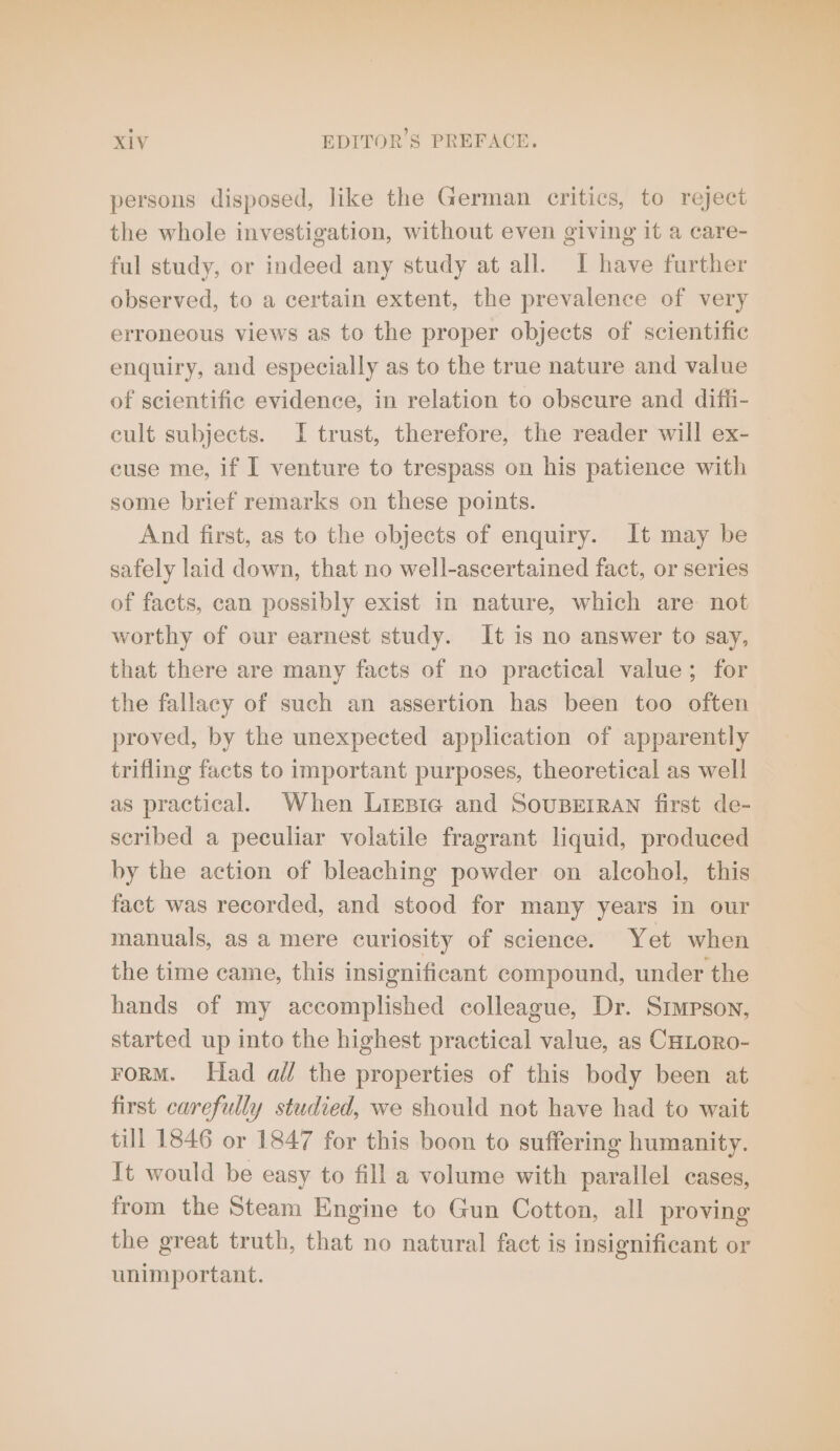 persons disposed, like the German critics, to reject the whole investigation, without even giving it a care- ful study, or indeed any study at all. I have further observed, to a certain extent, the prevalence of very erroneous views as to the proper objects of scientific enquiry, and especially as to the true nature and value of scientific evidence, in relation to obscure and difh- cult subjects. I trust, therefore, the reader will ex- cuse me, if I venture to trespass on his patience with some brief remarks on these points. And first, as to the objects of enquiry. It may be safely laid down, that no well-ascertained fact, or series of facts, can possibly exist in nature, which are not worthy of our earnest study. It is no answer to say, that there are many facts of no practical value; for the fallacy of such an assertion has been too often proved, by the unexpected application of apparently trifling facts to important purposes, theoretical as well as practical. When Liesig and SOUBEIRAN first de- scribed a peculiar volatile fragrant liquid, produced by the action of bleaching powder on alcohol, this fact was recorded, and stood for many years in our manuals, as a mere curiosity of science. Yet when the time came, this insignificant compound, under the hands of my accomplished colleague, Dr. Simpson, started up into the highest practical value, as CHLoRO- FORM. Had all the properties of this body been at first carefully studied, we should not have had to wait till 1846 or 1847 for this boon to suffering humanity. It would be easy to fill a volume with parallel cases, from the Steam Engine to Gun Cotton, all proving the great truth, that no natural fact is insignificant or unimportant.