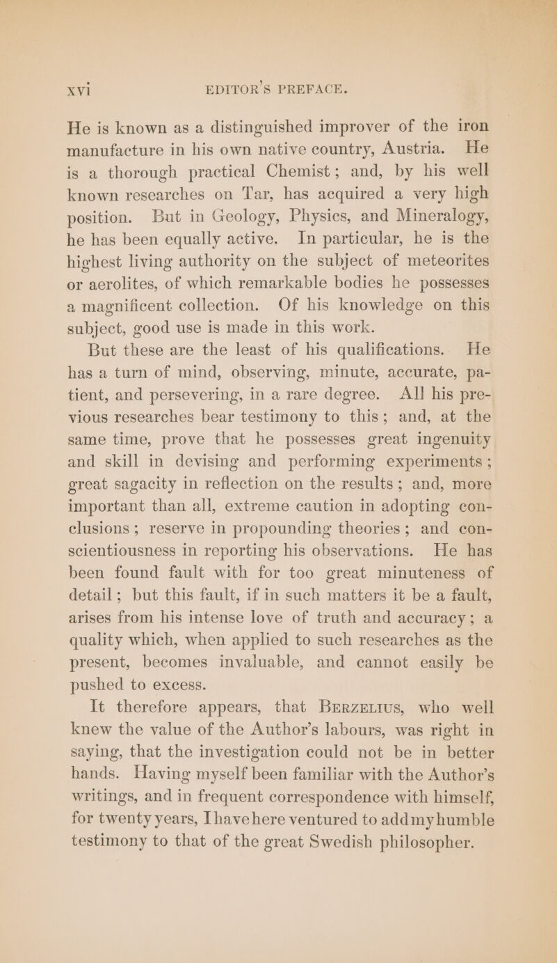 He is known as a distinguished improver of the iron manufacture in his own native country, Austria. He is a thorough practical Chemist; and, by his well known researches on Tar, has acquired a very high position. But in Geology, Physics, and Mineralogy, he has been equally active. In particular, he is the highest living authority on the subject of meteorites or aerolites, of which remarkable bodies he possesses a magnificent collection. Of his knowledge on this subject, good use is made in this work. But these are the least of his qualifications. He has a turn of mind, observing, minute, accurate, pa- tient, and persevering, in a rare degree. All his pre- vious researches bear testimony to this; and, at the same time, prove that he possesses great ingenuity and skill in devising and performing experiments ; great sagacity in reflection on the results; and, more important than all, extreme caution in adopting con- clusions ; reserve in propounding theories; and con- scientiousness in reporting his observations. He has been found fault with for too great minuteness of detail; but this fault, if in such matters it be a fault, arises from his intense love of truth and accuracy; a quality which, when applied to such researches as the present, becomes invaluable, and cannot easily be pushed to excess. It therefore appears, that Brrzetrus, who well knew the value of the Author’s labours, was right in saying, that the investigation could not be in better hands. Having myself been familiar with the Author’s writings, and in frequent correspondence with himself, for twenty years, Ihavehere ventured to addmy humble testimony to that of the great Swedish philosopher.