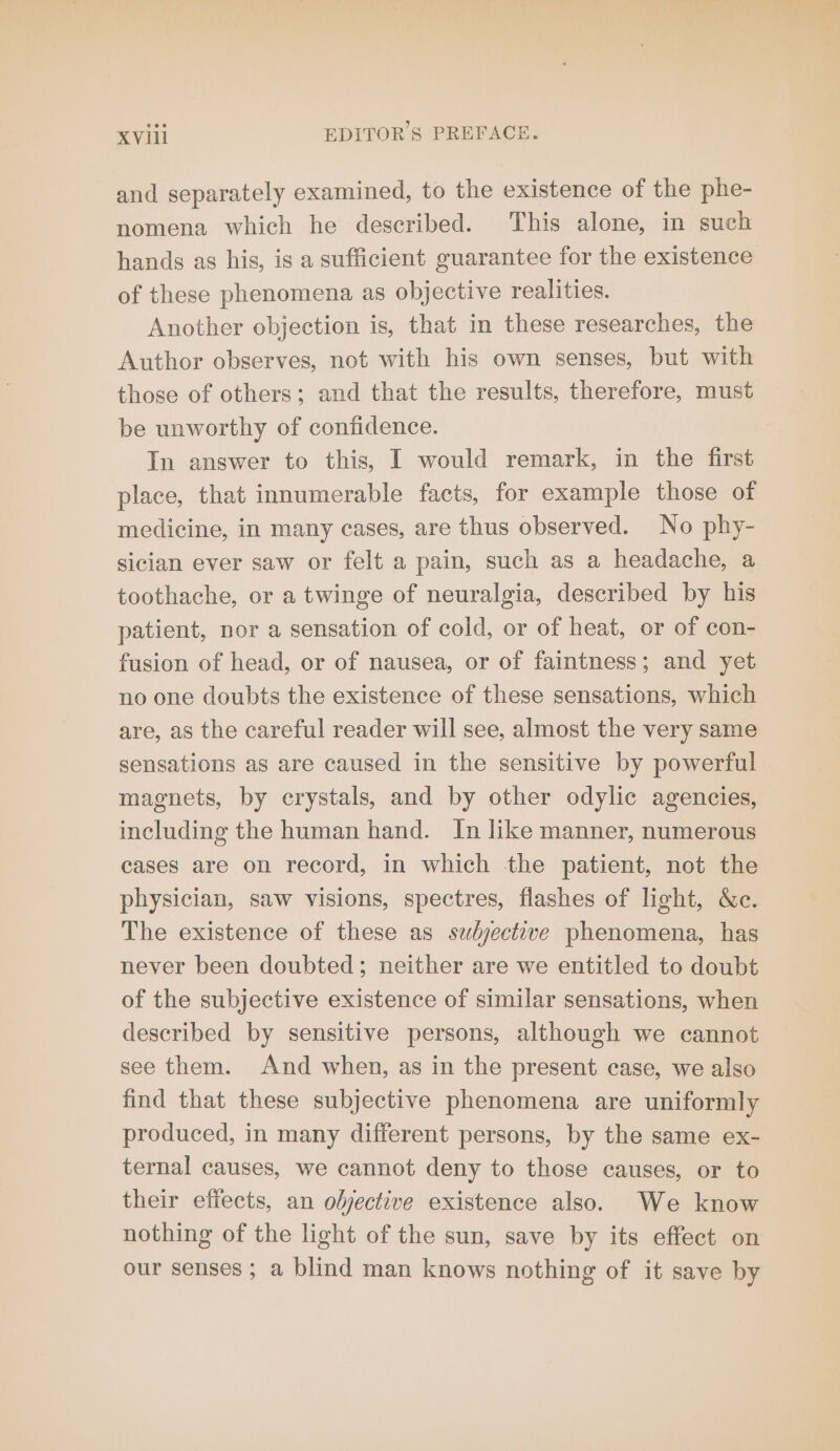 and separately examined, to the existence of the phe- nomena which he described. This alone, in such hands as his, is a sufficient guarantee for the existence of these phenomena as objective realities. Another objection is, that in these researches, the Author observes, not with his own senses, but with those of others; and that the results, therefore, must be unworthy of confidence. In answer to this, I would remark, in the first place, that innumerable facts, for example those of medicine, in many cases, are thus observed. No phy- sician ever saw or felt a pain, such as a headache, a toothache, or a twinge of neuralgia, described by his patient, nor a sensation of cold, or of heat, or of con- fusion of head, or of nausea, or of faintness; and yet no one doubts the existence of these sensations, which are, as the careful reader will see, almost the very same sensations as are caused in the sensitive by powerful magnets, by crystals, and by other odylic agencies, including the human hand. In like manner, numerous cases are on record, in which the patient, not the physician, saw visions, spectres, flashes of light, &amp;c. The existence of these as subjective phenomena, has never been doubted; neither are we entitled to doubt of the subjective existence of similar sensations, when described by sensitive persons, although we cannot see them. And when, as in the present case, we also find that these subjective phenomena are uniformly produced, in many different persons, by the same ex- ternal causes, we cannot deny to those causes, or to their effects, an objective existence also. We know nothing of the light of the sun, save by its effect on our senses; a blind man knows nothing of it save by