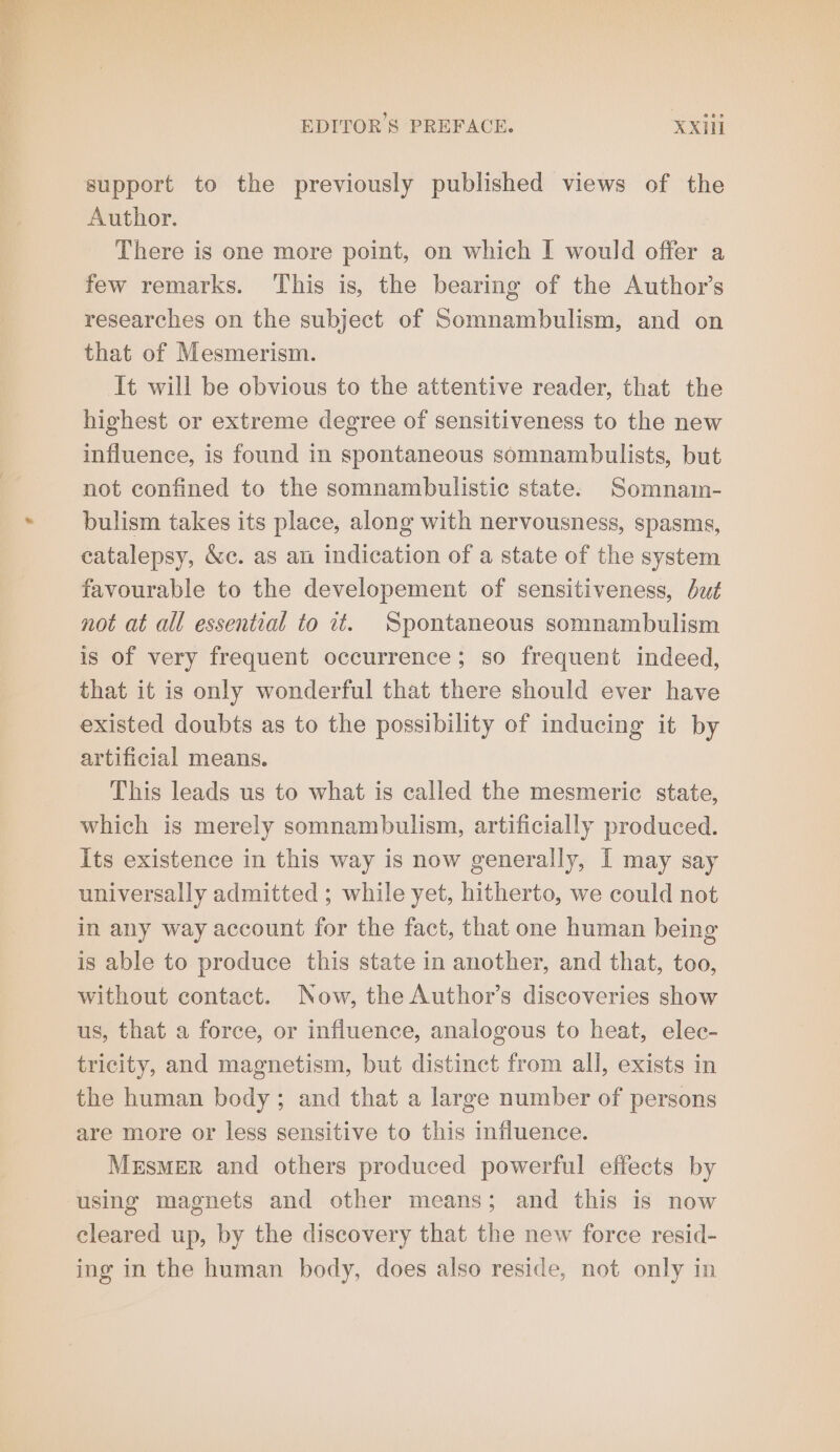 support to the previously published views of the Author. There is one more point, on which I would offer a few remarks. This is, the bearing of the Author’s researches on the subject of Somnambulism, and on that of Mesmerism. It will be obvious to the attentive reader, that the highest or extreme degree of sensitiveness to the new influence, is found in spontaneous somnambulists, but not confined to the somnambulistic state. Somnam- bulism takes its place, along with nervousness, spasms, catalepsy, &amp;c. as an indication of a state of the system favourable to the developement of sensitiveness, dz not at all essential to it. Spontaneous somnambulism is of very frequent occurrence; so frequent indeed, that it is only wonderful that there should ever have existed doubts as to the possibility of inducing it by artificial means. This leads us to what is called the mesmerie state, which is merely somnambulism, artificially produced. Its existence in this way is now generally, I may say universally admitted ; while yet, hitherto, we could not in any way account for the fact, that one human being is able to produce this state in another, and that, too, without contact. Now, the Author’s discoveries show us, that a force, or influence, analogous to heat, elec- tricity, and magnetism, but distinct from all, exists in the human body; and that a large number of persons are more or less sensitive to this influence. Mesmer and others produced powerful effects by using magnets and other means; and this is now cleared up, by the discovery that the new force resid- ing in the human body, does also reside, not only in