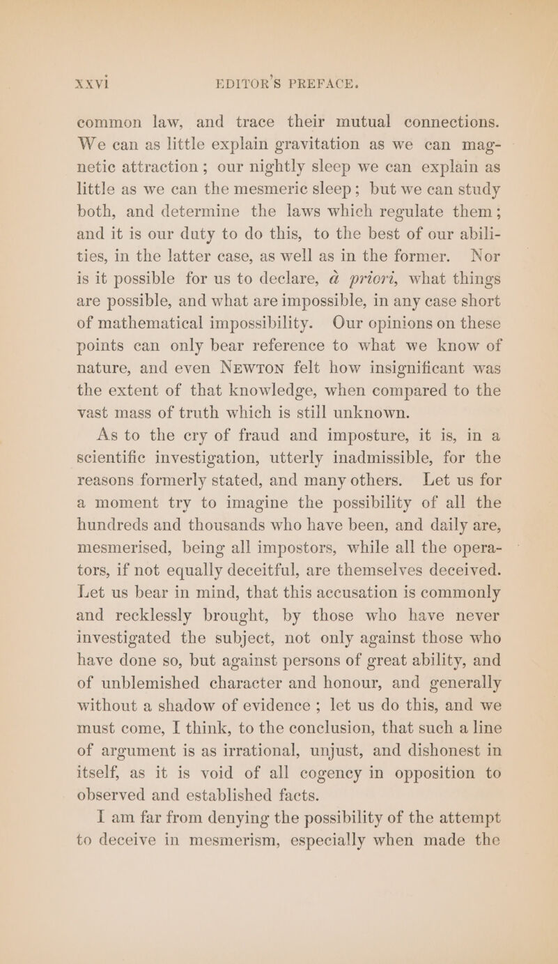 common law, and trace their mutual connections. We can as little explain gravitation as we can mag- — netic attraction ; our nightly sleep we can explain as little as we can the mesmeric sleep; but we can study both, and determine the laws which regulate them ; and it is our duty to do this, to the best of our abili- ties, in the latter case, as well as in the former. Nor is it possible for us to declare, @ priori, what things are possible, and what are impossible, in any case short of mathematical impossibility. Our opinions on these points can only bear reference to what we know of nature, and even Newton felt how insignificant was the extent of that knowledge, when compared to the vast mass of truth which is still unknown. As to the cry of fraud and imposture, it is, in a scientific investigation, utterly inadmissible, for the reasons formerly stated, and many others. Let us for a moment try to imagine the possibility of all the hundreds and thousands who have been, and daily are, mesmerised, being all impostors, while all the opera- tors, if not equally deceitful, are themselves deceived. Let us bear in mind, that this accusation is commonly and recklessly brought, by those who have never investigated the subject, not only against those who have done so, but against persons of great ability, and of unblemished character and honour, and generally without a shadow of evidence ; let us do this, and we must come, I think, to the conclusion, that such a line of argument is as irrational, unjust, and dishonest in itself, as it is void of all cogency in opposition to observed and established facts. I am far from denying the possibility of the attempt to deceive in mesmerism, especially when made the