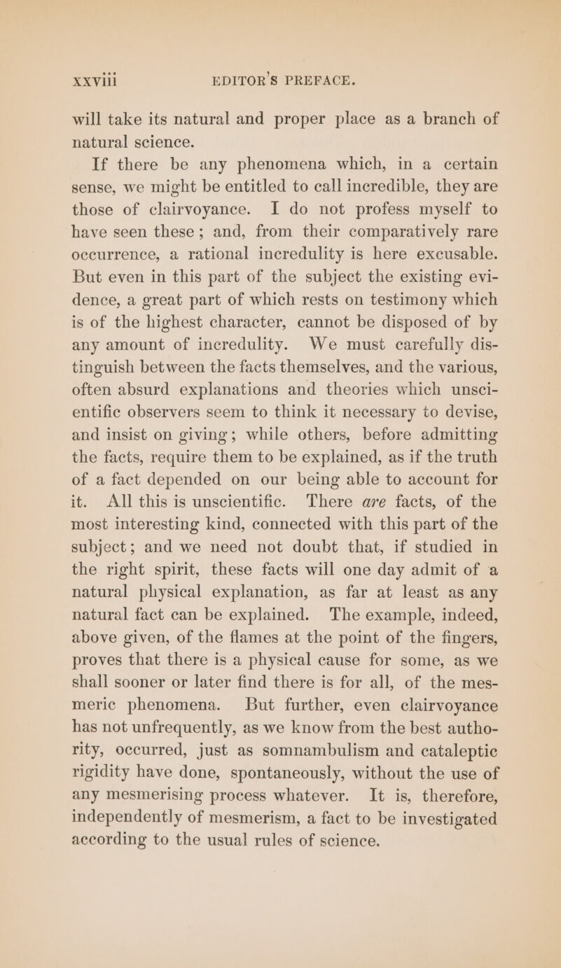 will take its natural and proper place as a branch of natural science. If there be any phenomena which, in a certain sense, we might be entitled to call incredible, they are those of clairvoyance. I do not profess myself to have seen these; and, from their comparatively rare occurrence, a rational incredulity is here excusable. But even in this part of the subject the existing evi- dence, a great part of which rests on testimony which is of the highest character, cannot be disposed of by any amount of incredulity. We must carefully dis- tinguish between the facts themselves, and the various, often absurd explanations and theories which unsci- entific observers seem to think it necessary to devise, and insist on giving; while others, before admitting the facts, require them to be explained, as if the truth of a fact depended on our being able to account for it. All this is unscientific. There are facts, of the most interesting kind, connected with this part of the subject; and we need not doubt that, if studied in the right spirit, these facts will one day admit of a natural physical explanation, as far at least as any natural fact can be explained. The example, indeed, above given, of the flames at the point of the fingers, proves that there is a physical cause for some, as we shall sooner or later find there is for all, of the mes- meric phenomena. But further, even clairvoyance has not unfrequently, as we know from the best autho- rity, occurred, just as somnambulism and cataleptic rigidity have done, spontaneously, without the use of any mesmerising process whatever. It is, therefore, independently of mesmerism, a fact to be investigated according to the usual rules of science.