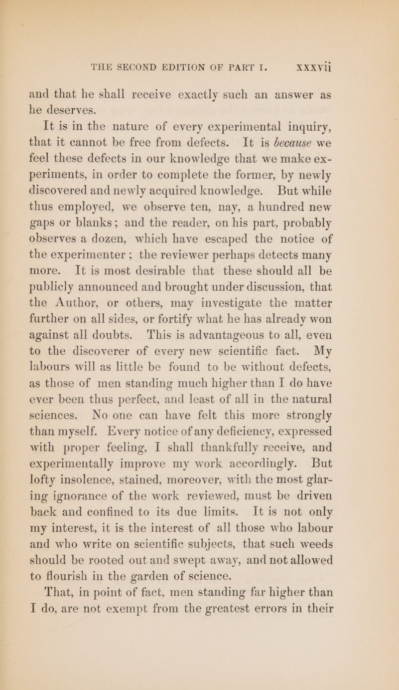 and that he shall receive exactly such an answer as he deserves. It is in the nature of every experimental inquiry, that it cannot be free from defects. It is because we feel these defects in our knowledge that we make ex- periments, in order to complete the former, by newly discovered and newly acquired knowledge. But while thus employed, we observe ten, nay, a hundred new gaps or blanks; and the reader, on his part, probably observes a dozen, which have escaped the notice of the experimenter ; the reviewer perhaps detects many more. It is most desirable that these should all be publicly announced and brought under discussion, that the Author, or others, may investigate the matter further on all sides, or fortify what he has already won against all doubts. This is advantageous to all, even to the discoverer of every new scientific fact. My labours will as little be found to be without defects, as those of men standing much higher than I do have ever been thus perfect, and least of all in the natural sciences. No one can have felt this more strongly than myself. Every notice of any deficiency, expressed with proper feeling, I shall thankfully receive, and experimentally improve my work accordingly. But lofty insolence, stained, moreover, with the most glar- ing ignorance of the work reviewed, must be driven back and confined to its due limits. It is not only my interest, it is the interest of all those who labour and who write on scientific subjects, that such weeds should be rooted out and swept away, and not allowed to flourish in the garden of science. That, in point of fact, men standing far higher than I do, are not exempt from the greatest errors in their