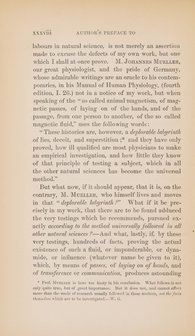 labours in natural science, is not merely an assertion made to excuse the defects of my own work, but one which I shall at once prove. M. JOHANNES MUELLER, our great physiologist, and the pride of Germany, whose admirable writings are an oracle to his contem- poraries, in his Manual of Human Physiology, (fourth edition, I. 26.) not in a notice of my work, but when speaking of the “so called animal magnetism, of mag- netic passes, of laying on of the hands, and of the passage, from one person to another, of the so called magnetic fluid,” uses the following words: “ These histories are, however, a deplorable labyrinth of lies, deceit, and superstition ;* and they have only proved, how ill qualified are most physicians to make an empirical investigation, and how little they know of that principle of testing a subject, which in all the other natural sciences has become the universal method.” But what now, if it should appear, that it is, on the contrary, M. MUELLER, who himself lives and moves in that “deplorable labyrinth?” What if it be pre- cisely in my work, that there are to be found adduced the very testings which he recommends, pursued ex- actly according to the method universally followed in all other natural sciences ?—And what, lastly, if, by these very testings, hundreds of facts, proving the actual existence of such a fluid, or imponderable, or dyna- mide, or influence (whatever name be given to it), which, by means of passes, of laying on of hands, and of transference or communication, produces astounding * Prof. MUELLER is here too hasty in his conclusion. What follows is not only quite true, but of great importance. But it does not, and cannot affect more than the mode of research usually followed in these matters, not the facts themselves which are to be investigated —W. G.