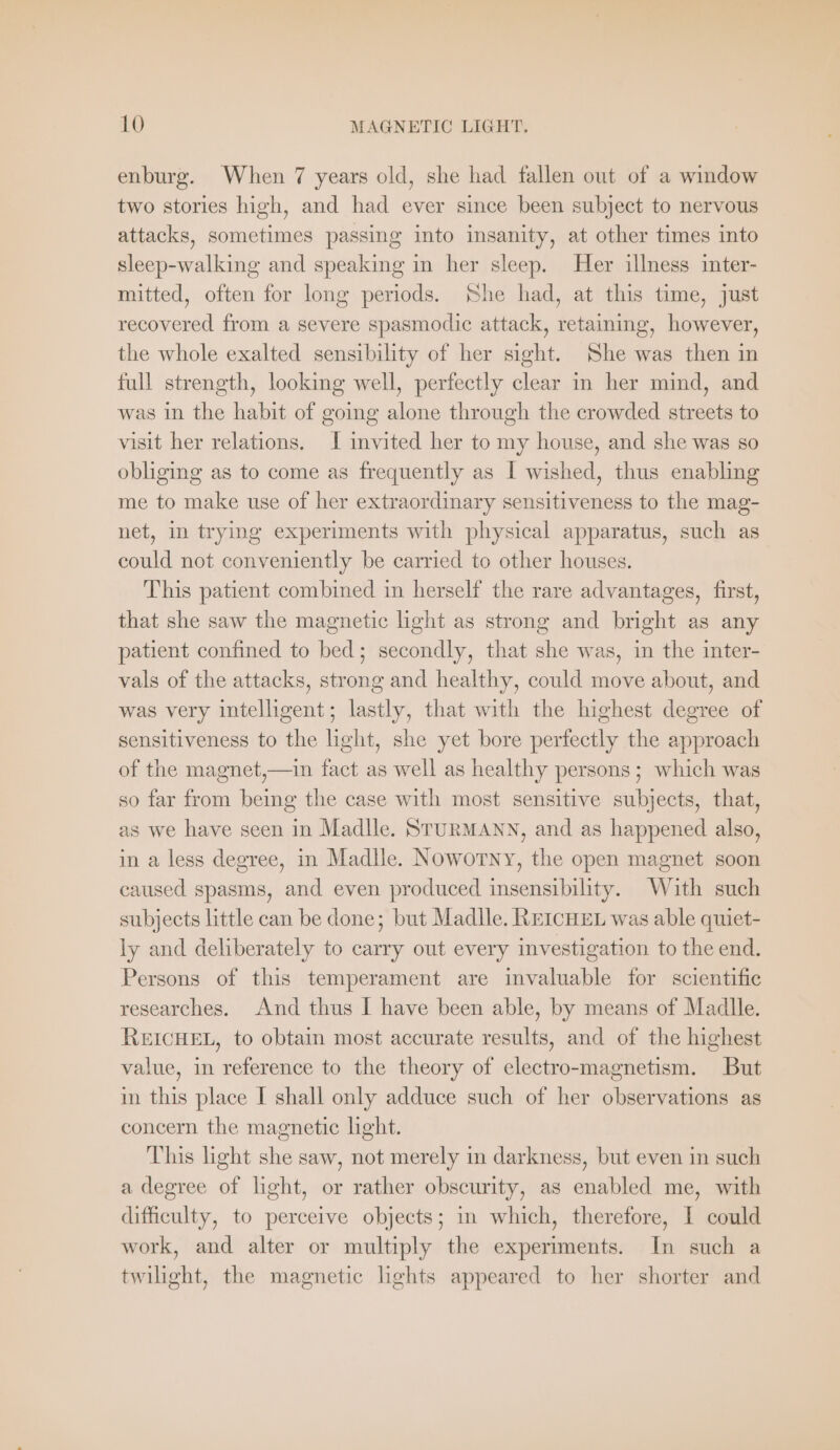 enburg. When 7 years old, she had fallen out of a window two stories high, and had ever since been subject to nervous attacks, sometimes passing into insanity, at other times into sleep-walking and speaking in her sleep. Her illness inter- mitted, often for long periods. She had, at this time, just recovered from a severe spasmodic attack, retaining, however, the whole exalted sensibility of her sight. She was then in full strength, looking well, perfectly clear in her mind, and was in the habit of going alone through the crowded streets to visit her relations. I invited her to my house, and she was so obliging as to come as frequently as I wished, thus enabling me to make use of her extraordinary sensitiveness to the mag- net, in trying experiments with physical apparatus, such as could not conveniently be carried to other houses. This patient combined in herself the rare advantages, first, that she saw the magnetic light as strong and bright as any patient confined to bed; secondly, that she was, in the inter- vals of the attacks, strong and healthy, could move about, and was very intelligent; lastly, that with the highest degree of sensitiveness to the light, she yet bore perfectly the approach of the magnet,—in fact as well as healthy persons; which was so far from being the case with most sensitive subjects, that, as we have seen in Madlle. STURMANN, and as happened also, in a less degree, in Madlle. Noworny, the open magnet soon caused spasms, and even produced insensibility. With such subjects little can be done; but Madlle. REICHEL was able quiet- ly and deliberately to carry out every investigation to the end. Persons of this temperament are invaluable for scientific researches. And thus I have been able, by means of Madlle. REICHEL, to obtain most accurate results, and of the highest value, in reference to the theory of electro-magnetism. But in this place I shall only adduce such of her observations as concern the magnetic light. This light she saw, not merely in darkness, but even in such a degree of light, or rather obscurity, as enabled me, with difficulty, to perceive objects; in which, therefore, I could work, and alter or multiply the experiments. In such a twilight, the magnetic lishts appeared to her shorter and
