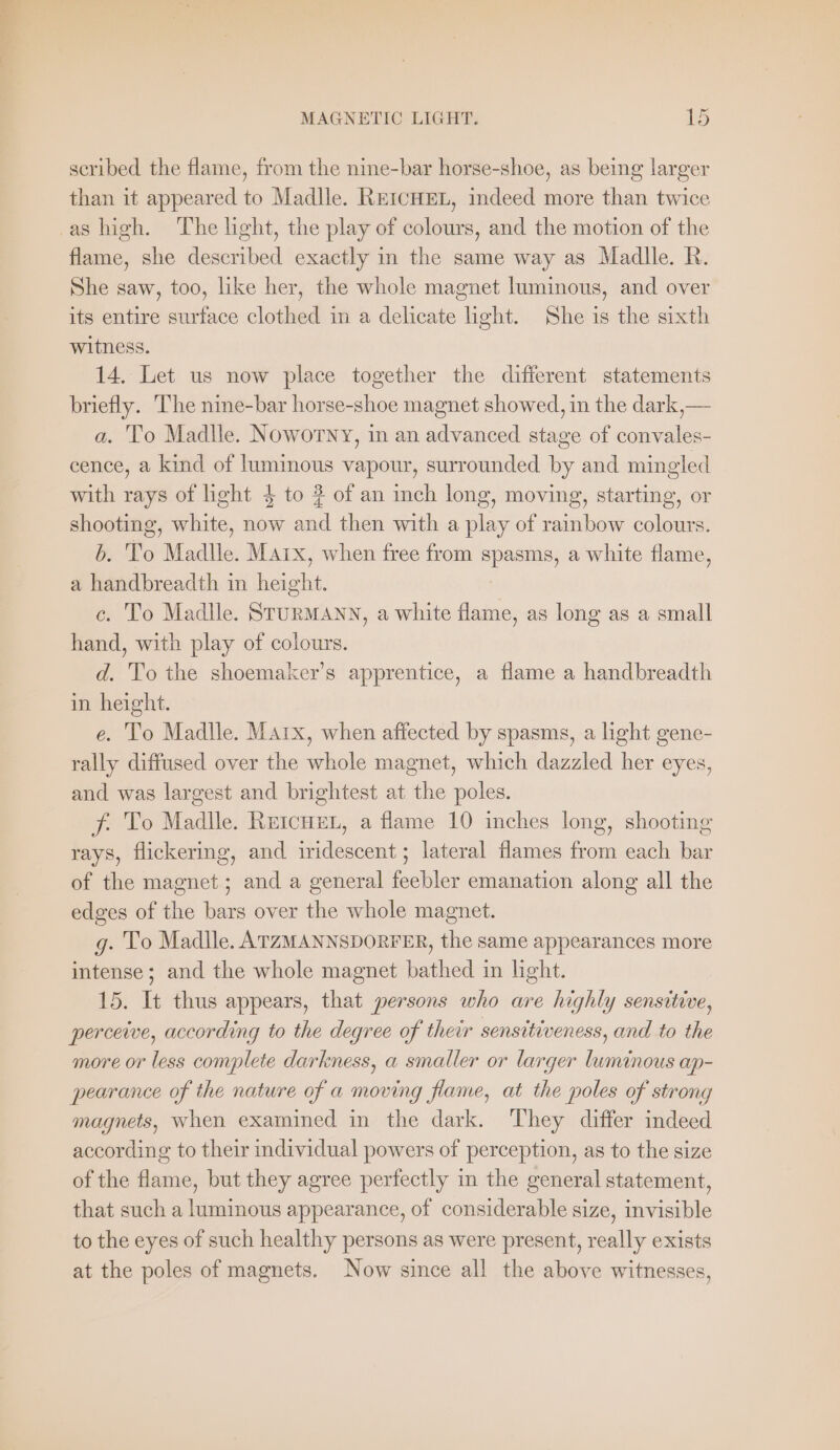 scribed the flame, from the nine-bar horse-shoe, as being larger than it appeared to Madlle. REICHEL, indeed more than twice flame, she described exactly in the same way as Madlle. R. She saw, too, like her, the whole magnet luminous, and over its entire surface clothed in a delicate light. She is the sixth witness. 14. Let us now place together the different statements briefly. The nine-bar horse-shoe magnet showed, in the dark, — a. To Madlle. Noworny, in an advanced stage of convales- cence, a kind of luminous vapour, surrounded by and mingled with rays of light 4 to 2 of an inch long, moving, starting, or shooting, white, now and then with a play of rainbow colours. b. To Madlle. Marx, when free from ‘heres, a white flame, a handbreadth in height. c. To Madlle. STURMANN, a white flame, as long as a small hand, with play of colours. d. To the shoemaker’s apprentice, a flame a handbreadth in height. e. To Madlle. Marx, when affected by spasms, a light gene- rally diffused over the whole magnet, which dazzled her eyes, and was largest and brightest at the poles. f. To Madlle. RetcHeEL, a flame 10 inches long, shooting rays, flickering, and dideseant lateral flames from each ea of the magnet; and a general feebler emanation along all the edges of the bars over the whole magnet. g. To Madlle. ATZMANNSDORFER, the same appearances more intense; and the whole magnet bathed in light. 15. It thus appears, that persons who are highly sensitive, perceive, according to the degree of their sensitiveness, and to the more or less complete darkness, a smaller or larger luminous ap- pearance of the nature of a moving flame, at the poles of strong magnets, when examined in the dark. They differ indeed according to their individual powers of perception, as to the size of the flame, but they agree perfectly in the general statement, that such a luminous appearance, of considerable size, invisible to the eyes of such healthy persons as were present, really exists at the poles of magnets. Now since all the above witnesses,