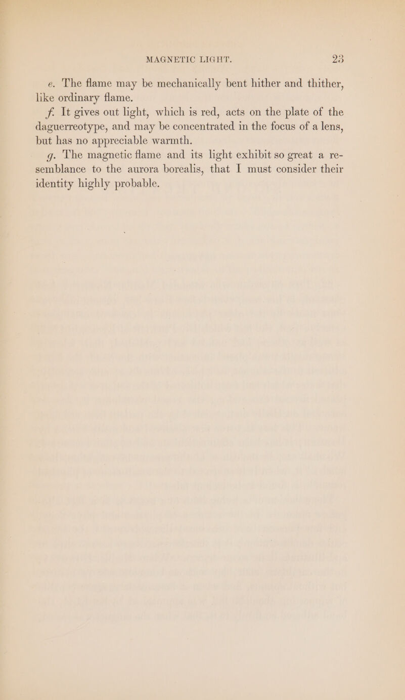 e. The flame may be mechanically bent hither and thither, like ordinary flame. f. It gives out light, which is red, acts on the plate of the daguerreotype, and may be concentrated in the focus of a lens, but has no appreciable warmth. g. The magnetic flame and its light exhibit so great a re- semblance to the aurora borealis, that 1 must consider their identity highly probable.