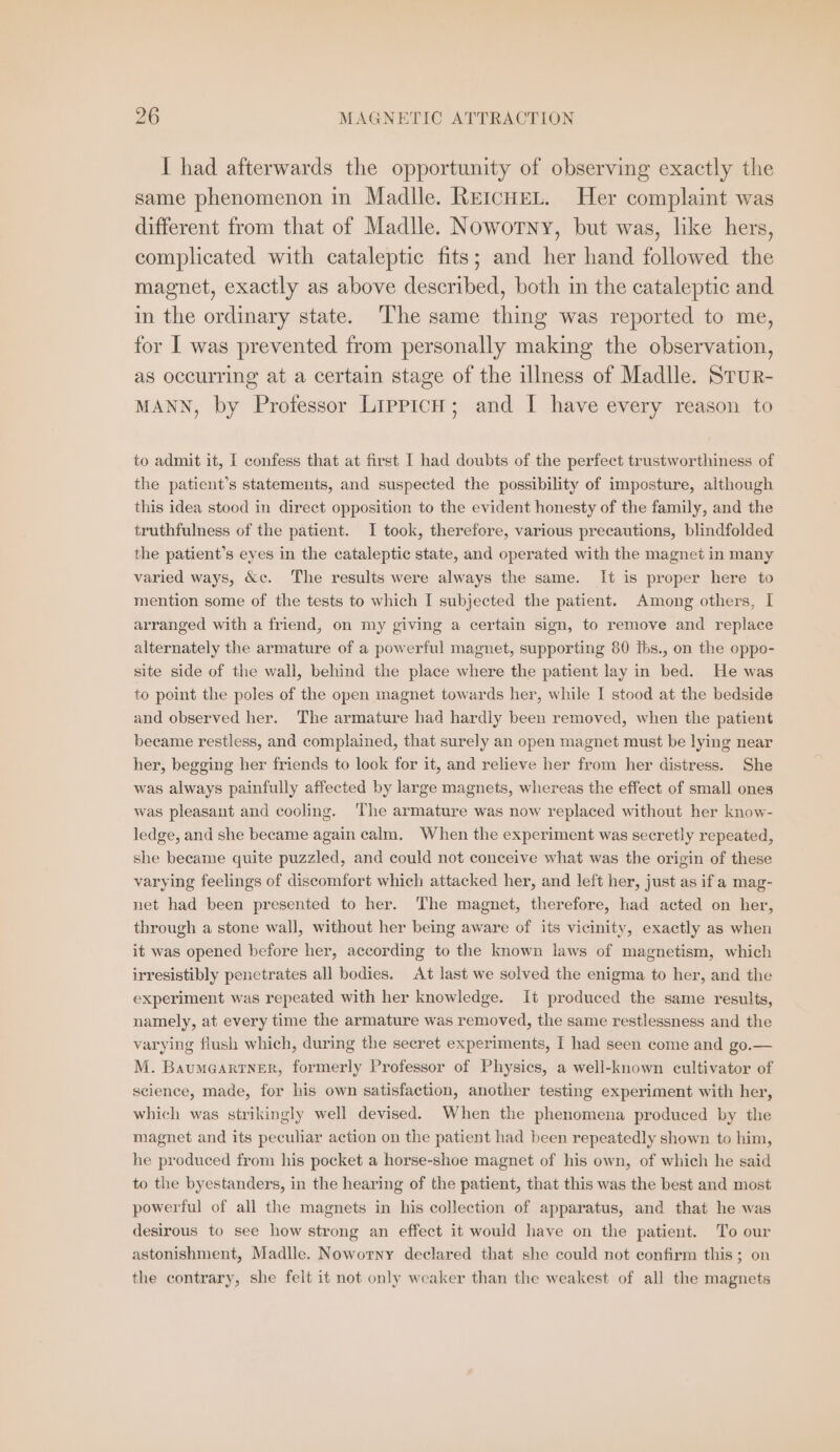 I had afterwards the opportunity of observing exactly the same phenomenon ın Madlle. REICHEL. Her complaint was different from that of Madlle. Noworny, but was, like hers, complicated with cataleptic fits; and her hand followed the magnet, exactly as above described, both in the cataleptic and in the ordinary state. The same thing was reported to me, for I was prevented from personally making the observation, as occurring at a certain stage of the illness of Madlle. STUR- MANN, by Professor LippicH; and I have every reason to to admit it, I confess that at first I had doubts of the perfect trustworthiness of the patient’s statements, and suspected the possibility of imposture, although this idea stood in direct opposition to the evident honesty of the family, and the truthfulness of the patient. I took, therefore, various precautions, blindfolded the patient’s eyes in the cataleptic state, and operated with the magnet in many varied ways, &amp;c. The results were always the same. It is proper here to mention some of the tests to which I subjected the patient. Among others, I arranged with a friend, on my giving a certain sign, to remove and replace alternately the armature of a powerful magnet, supporting 80 Ihs., on the oppo- site side of the wall, behind the place where the patient lay in bed. He was to point the poles of the open magnet towards her, while I stood at the bedside and observed her. The armature had hardly been removed, when the patient became restless, and complained, that surely an open magnet must be lying near her, begging her friends to look for it, and relieve her from her distress. She was always painfully affected by large magnets, whereas the effect of small ones was pleasant and cooling. ‘The armature was now replaced without her know- ledge, and she became again calm. When the experiment was secretly repeated, she became quite puzzled, and could not conceive what was the origin of these varying feelings of discomfort which attacked her, and left her, just as if a mag- net had been presented to her. The magnet, therefore, had acted on her, through a stone wall, without her being aware of its vicinity, exactly as when it was opened before her, according to the known laws of magnetism, which irresistibly penetrates all bodies. At last we solved the enigma to her, and the experiment was repeated with her knowledge. It produced the same results, namely, at every time the armature was removed, the same restlessness and the varying flush which, during the secret experiments, I had seen come and go.— M. Baumeartner, formerly Professor of Physics, a well-known cultivator of science, made, for his own satisfaction, another testing experiment with her, which was strikingly well devised. When the phenomena produced by the magnet and its peculiar action on the patient had been repeatedly shown to him, he produced from his pocket a horse-shoe magnet of his own, of which he said to the byestanders, in the hearing of the patient, that this was the best and most powerful of all the magnets in his collection of apparatus, and that he was desirous to see how strong an effect it would have on the patient. To our astonishment, Madlle. Noworny declared that she could not confirm this; on the contrary, she felt it not only weaker than the weakest of all the magnets