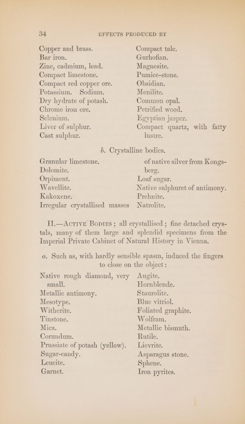 Copper and brass. Compact tale. Bar iron. Gurhofian. Zinc, cadmium, lead. Magnesite. Compact limestone. Pumice-stone. Compact red copper ore. Obsidian. Potassium. Sodium. Menilite. Dry hydrate of potash. Common opal. Chrome iron ore. Petrified wood. Selenium. Egyptian jasper. Liver of sulphur. Compact quartz, with fatty Cast sulphur. lustre. b. Crystalline bodies. Granular limestone. of native silver from Kongs- Dolomite. berg. Orpiment. Loaf sugar. Wavellite. Native sulphuret of antimony. Kakoxene.- Prehnite. Irregular crystallised masses Natrolite. Il. —Acrıve Boptes ; all crystallised ; fine detached erys- tals, many of them large and splendid specimens from the Imperial Private Cabinet of Natural History in Vienna. a. Such as, with hardly sensible spasm, induced the fingers to close on the object : Native rough diamond, very Augite. small. Hornblende. Metallic antimony. Staurolite. Mesotype. Blue vitriol. Witherite. Foliated graphite. Tinstone. Wolfram. Mica. Metallic bismuth. Corundum. Rutile. Prussiate of potash (yellow). Lievrite. Sugar-candy. Asparagus stone. Leucite. Sphene. Garnet. Iron pyrites.