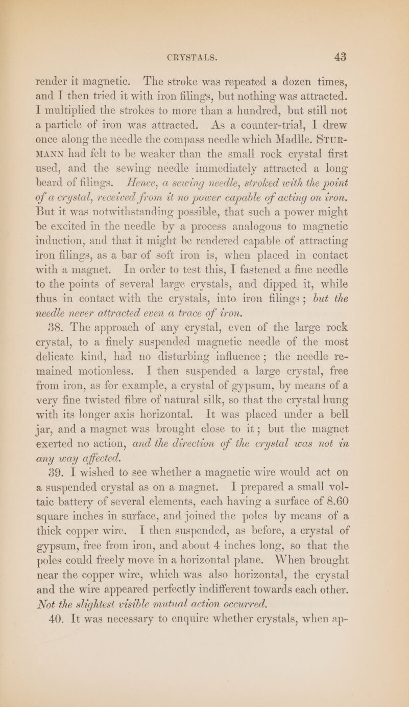 render it magnetic. ‘The stroke was repeated a dozen times, and I then tried it with iron filings, but nothing was attracted. I multiplied the strokes to more than a hundred, but still not a particle of iron was attracted. As a counter-trial, I drew once along the needle the compass needle which Madlle. Stur- MANN had felt to be weaker than the small rock erystal first used, and the sewing needle immediately attracted a long beard of filings. Hence, a sewing needle, stroked with the point of a crystal, received from it no power capable of acting on iron. But it was notwithstanding possible, that such a power might be excited in the needle by a process analogous to magnetie induction, and that it might be rendered capable of attracting iron filings, as a bar of soft iron is, when placed in contact with a magnet. In order to test this, I fastened a fine needle to the points of several large crystals, and dipped it, while thus in contact with the crystals, into iron filings; but the needle never attracted even a trace of iron. 38. The approach of any crystal, even of the large rock crystal, to a finely suspended magnetic needle of the most delicate kind, had no disturbing influence; the needle re- mained motionless. I then suspended a large crystal, free from iron, as for example, a crystal of gypsum, by means of a very fine twisted fibre of natural silk, so that the crystal hung with its longer axis horizontal. It was placed under a bell jar, and a magnet was brought close to it; but the magnet exerted no action, and the direction of the crystal was not in any way affected. 39. I wished to see whether a magnetic wire would act on a suspended crystal as on a magnet. I prepared a small vol- taic battery of several elements, each having a surface of 8.60 square inches in surface, and joined the poles by means of a thick copper wire. I then suspended, as before, a crystal of gypsum, free from iron, and about 4 inches long, so that the poles could freely move in a horizontal plane. When brought near the copper wire, which was also horizontal, the crystal and the wire appeared perfectly indifferent towards each other. Not the slightest visible mutual action occurred. 40. It was necessary to enquire whether crystals, when ap-