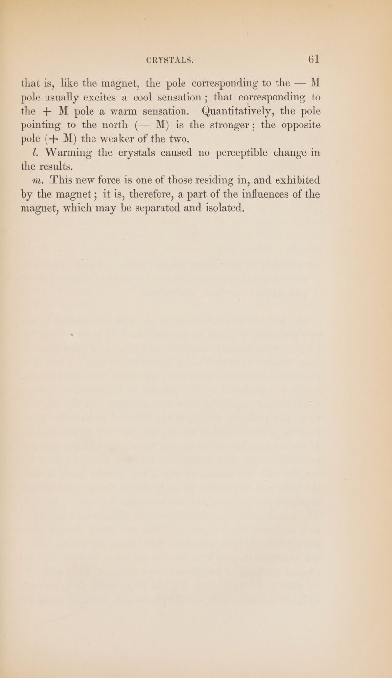 that is, like the magnet, the pole corresponding to the — M pole usually excites a cool sensation ; that corresponding to the + M pole a warm sensation. Quantitatively, the pole pointing to the north (— M) is the stronger; the opposite pole (+ M) the weaker of the two. /. Warming the crystals caused no perceptible change in the results. m. ‘This new force is one of those residing in, and exhibited by the magnet ; it is, therefore, a part of the influences of the magnet, which may be separated and isolated.