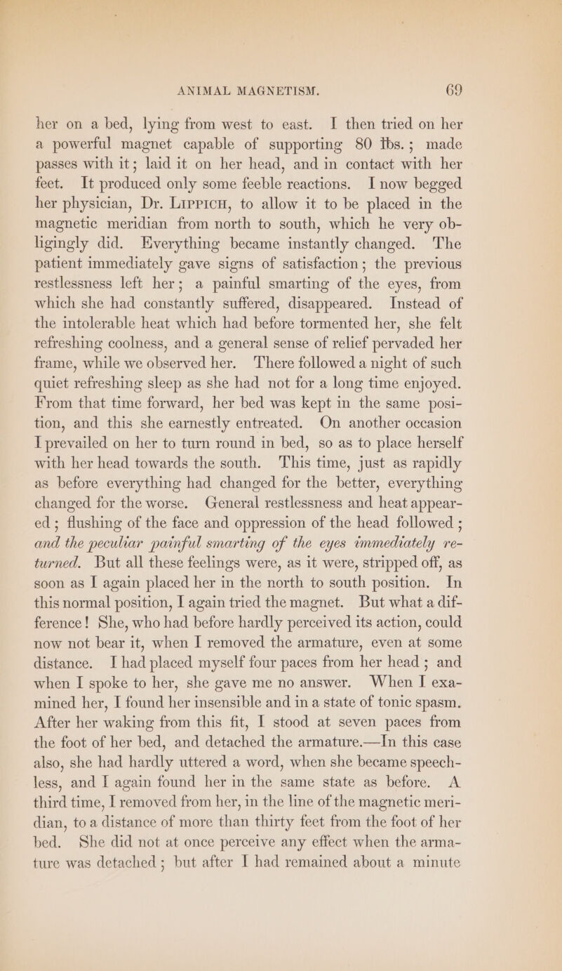 her on a bed, lying from west to east. I then tried on her a powerful magnet capable of supporting 80 Ibs.; made passes with it; laid it on her head, and in contact with her feet. It produced only some feeble reactions. I now begged her physician, Dr. Lirprcu, to allow it to be placed in the magnetic meridian from north to south, which he very ob- ligingly did. Everything became instantly changed. The patient immediately gave signs of satisfaction; the previous restlessness left her; a painful smarting of the eyes, from which she had constantly suffered, disappeared. Instead of the intolerable heat which had before tormented her, she felt refreshing coolness, and a general sense of relief pervaded her frame, while we observed her. There followed a night of such quiet refreshing sleep as she had not for a long time enjoyed. From that time forward, her bed was kept in the same posi- tion, and this she earnestly entreated. On another occasion I prevailed on her to turn round in bed, so as to place herself with her head towards the south. This time, just as rapidly as before everything had changed for the better, everything changed for the worse. (General restlessness and heat appear- ed; flushing of the face and oppression of the head followed ; and the peculiar painful smarting of the eyes immediately re- turned. But all these feelings were, as it were, stripped off, as soon as I again placed her in the north to south position. In this normal position, I again tried the magnet. But what a dif- ference! She, who had before hardly perceived its action, could now not bear it, when I removed the armature, even at some distance. I had placed myself four paces from her head ; and when I spoke to her, she gave me no answer. When I exa- mined her, I found her insensible and in a state of tonic spasm. After her waking from this fit, I stood at seven paces from the foot of her bed, and detached the armature.—In this case also, she had hardly uttered a word, when she became speech- less, and I again found her in the same state as before. A third time, I removed from her, in the line of the magnetic meri- dian, toa distance of more than thirty feet from the foot of her bed. She did not at once perceive any effect when the arma- ture was detached ; but after I had remained about a minute