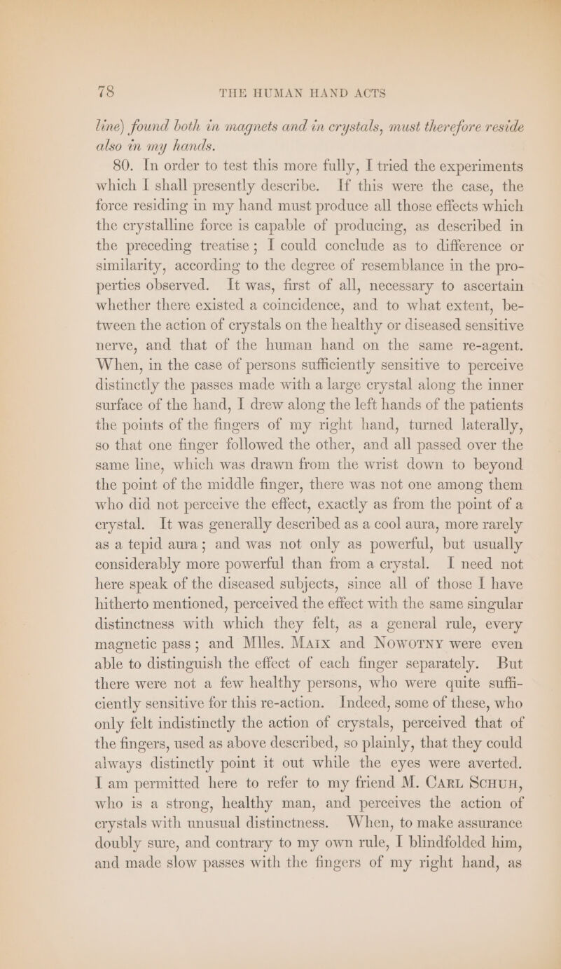 line) found both in magnets and in crystals, must therefore reside also in my hands. 80. In order to test this more fully, I tried the experiments which I shall presently describe. If this were the case, the force residing in my hand must produce all those effects which the crystalline force is capable of producing, as described in the preceding treatise; I could conclude as to difference or similarity, according to the degree of resemblance in the pro- perties observed. It was, first of all, necessary to ascertain whether there existed a coincidence, and to what extent, be- tween the action of crystals on the healthy or diseased sensitive nerve, and that of the human hand on the same re-agent. When, in the case of persons sufficiently sensitive to perceive distinctly the passes made with a large crystal along the inner surface of the hand, I drew along the left hands of the patients the points of the fingers of my right hand, turned laterally, so that one finger followed the other, and all passed over the same line, which was drawn from the wrist down to beyond the point of the middle finger, there was not one among them who did not perceive the effect, exactly as from the point of a erystal. It was generally described as a cool aura, more rarely as a tepid aura; and was not only as powerful, but usually considerably more powerful than from a crystal. I need not here speak of the diseased subjects, since all of those I have hitherto mentioned, perceived the effect with the same singular distinctness with which they felt, as a general rule, every magnetic pass; and Miles. Marx and Noworny were even able to distinguish the effect of each finger separately. But there were not a few healthy persons, who were quite suffi- ciently sensitive for this re-action. Indeed, some of these, who only felt indistinctly the action of crystals, perceived that of the fingers, used as above described, so plainly, that they could always distinctly point it out while the eyes were averted. I am permitted here to refer to my friend M. CARL SCHUH, who is a strong, healthy man, and perceives the action of crystals with unusual distinctness. When, to make assurance doubly sure, and contrary to my own rule, I blindfolded him, and made slow passes with the fingers of my right hand, as