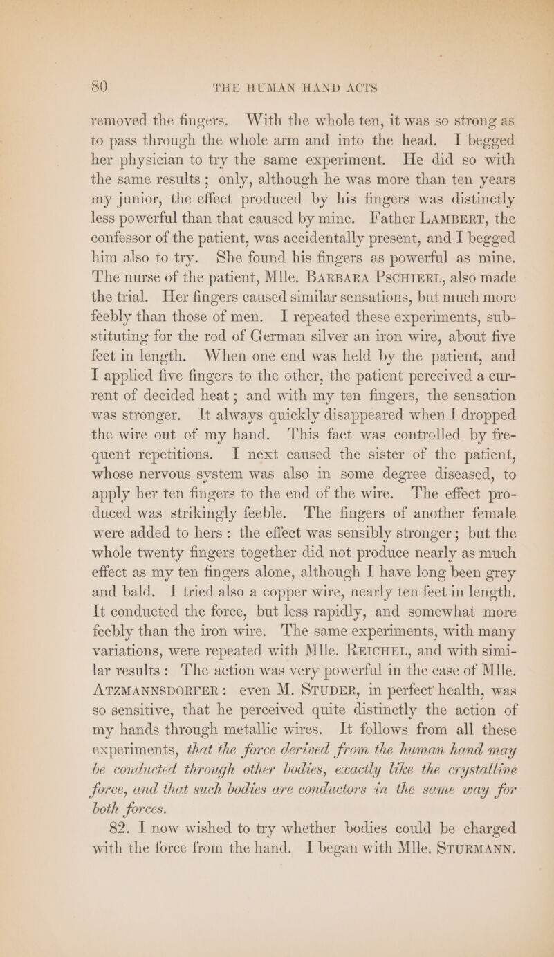 es URN Be ws 80 THE HUMAN HAND ACTS removed the fingers. With the whole ten, it was so strong as to pass through the whole arm and into the head. I begged her physician to try the same experiment. He did so with the same results; only, although he was more than ten years my junior, the effect produced by his fingers was distinctly less powerful than that caused by mine. Father LAMBERT, the confessor of the patient, was accidentally present, and I begged him also to try. She found his fingers as powerful as mine. The nurse of the patient, Mlle. BARBARA PSCHIERL, also made the trial. Her fingers caused similar sensations, but much more feebly than those of men. I repeated these experiments, sub- stituting for the rod of German silver an iron wire, about five feet in length. When one end was held by the patient, and I applied five fingers to the other, the patient perceived a cur- rent of decided heat; and with my ten fingers, the sensation was stronger. It always quickly disappeared when I dropped the wire out of my hand. This fact was controlled by fre- quent repetitions. I next caused the sister of the patient, whose nervous system was also in some degree diseased, to apply her ten fingers to the end of the wire. The effect pro- duced was strikingly feeble. The fingers of another female were added to hers: the effect was sensibly stronger; but the whole twenty fingers together did not produce nearly as much effect as my ten fingers alone, although I have long been grey and bald. I tried also a copper wire, nearly ten feet in length. It conducted the force, but less rapidly, and somewhat more feebly than the iron wire. The same experiments, with many variations, were repeated with Mlle. REICHEL, and with simi- lar results: The action was very powerful in the case of Mlle. ATZMANNSDORFER: even M. STUDER, in perfect health, was so sensitive, that he perceived quite distinctly the action of my hands through metallic wires. It follows from all these experiments, that the force derived from the human hand may be conducted through other bodies, exactly like the crystalline force, and that such bodies are conductors in the same way for both forces. 82. I now wished to try whether bodies could be charged with the force from the hand. I began with Mlle. SruRMANN.