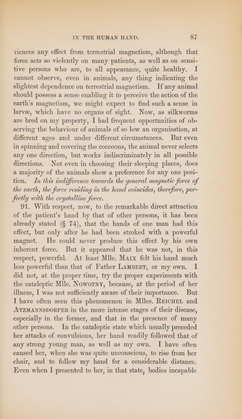 mr riences any effect from terrestrial magnetism, although that force acts so violently on many patients, as well as on sensi- tive persons who are, to all appearance, quite healthy. I cannot observe, even in animals, any thing indicating the slightest dependence on terrestrial magnetism. If any animal should possess a sense enabling it to perceive the action of the earth’s magnetism, we might expect to find such a sense in larvee, which have no organs of sight. Now, as silkworms are bred on my property, I had frequent opportunities of ob- serving the behaviour of animals of so low an organisation, at different ages and under different circumstances. But even in spinning and covering the coccoons, the animal never selects any one direction, but works indiscriminately in all possible directions. Not even in choosing their sleeping places, does a majority of the animals show a preference for any one posi- tion. In this indifference towards the general magnetic force of the earth, the force residing in the hand coincides, therefore, per- fectly with the crystalline force. 91. With respect, now, to the remarkable direct attraction of the patient’s hand by that of other persons, it has been already stated (§ 74), that the hands of one man had this effect, but only after he had been stroked with a powerful magnet. He could never produce this effect by his own inherent force. But it appeared that he was not, in this respect, powerful. At least Mlle. Marx felt his hand much less powerful than that of Father LAMBERT, or my own. 1 did not, at the proper time, try the proper experiments with the cataleptic Mlle. Noworny, because, at the period of her illness, I was not sufficiently aware of their importance. But I have often seen this phenomenon in Miles. REICHEL and ATZMANNSDORFER in the more intense stages of their disease, especially in the former, and that in the presence of many other persons. In the cataleptic state which usually preceded her attacks of convulsions, her hand readily followed that of any strong young man, as well as my own. I have often caused her, when she was quite unconscious, to rise from her chair, and to follow my hand for a considerable distance. Even when I presented to her, in that state, bodies incapable