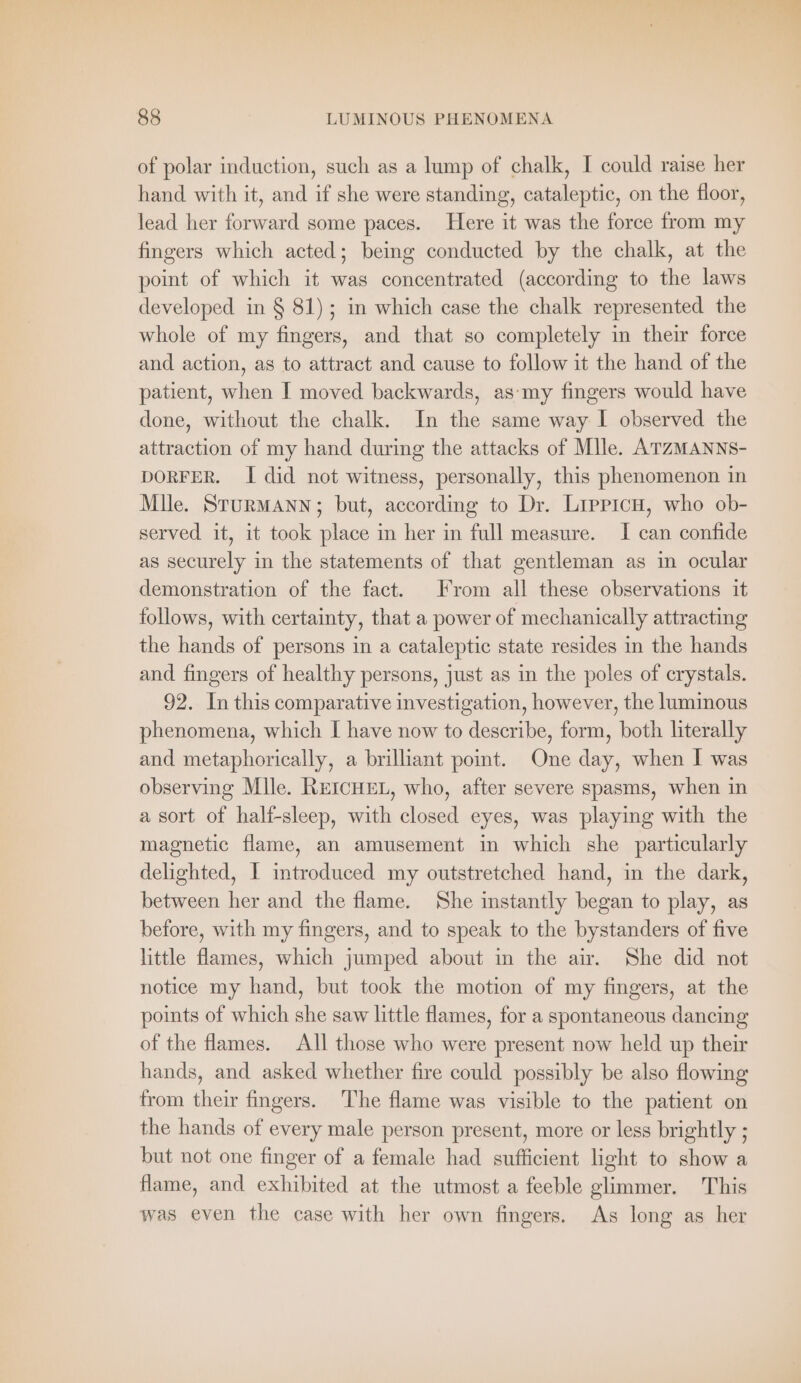of polar induction, such as a lump of chalk, I could raise her hand with it, and if she were standing, cataleptic, on the floor, lead her forward some paces. Here it was the force from my fingers which acted; being conducted by the chalk, at the point of which it was concentrated (according to the laws developed in § 81); in which case the chalk represented the whole of my fingers, and that so completely in their force and action, as to attract and cause to follow it the hand of the patient, when I moved backwards, as'my fingers would have done, without the chalk. In the same way I observed the attraction of my hand during the attacks of Mlle. ATzMANNS- DORFER. I did not witness, personally, this phenomenon in Mile. STURMANN; but, according to Dr. LiepicH, who ob- served it, it took place in her in full measure. I can confide as securely in the statements of that gentleman as in ocular demonstration of the fact. From all these observations it follows, with certainty, that a power of mechanically attracting the hands of persons in a cataleptic state resides in the hands and fingers of healthy persons, just as in the poles of crystals. 92. In this comparative investigation, however, the luminous phenomena, which I have now to describe, form, both literally and metaphorically, a brilliant point. One day, when I was observing Mlle. REICHEL, who, after severe spasms, when in a sort of half-sleep, with closed eyes, was playing with the magnetic flame, an amusement in which she particularly delighted, I introduced my outstretched hand, in the dark, between her and the flame. She instantly began to play, as before, with my fingers, and to speak to the bystanders of five little flames, which jumped about in the air. She did not notice my hand, but took the motion of my fingers, at the points of which she saw little flames, for a spontaneous dancing of the flames. All those who were present now held up their hands, and asked whether fire could possibly be also flowing from their fingers. The flame was visible to the patient on the hands of every male person present, more or less brightly ; but not one finger of a female had sufficient light to show a flame, and exhibited at the utmost a feeble glimmer. This was even the case with her own fingers. As long as her