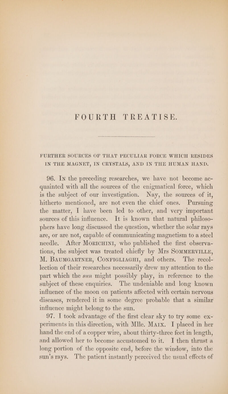 FOURTH TREATISE. FURTHER SOURCES OF THAT PECULIAR FORCE WHICH RESIDES IN THE MAGNET, IN CRYSTALS, AND IN THE HUMAN HAND. 96. In the preceding researches, we have not become ac- quainted with all the sources of the enigmatical force, which is the subject of our investigation. Nay, the sources of it, hitherto mentioned, are not even the chief ones. Pursuing the matter, I have been led to other, and very important sources of this influence. It is known that natural philoso- phers have long discussed the question, whether the solar rays are, or are not, capable of communicating magnetism to a steel needle. After MoRIcHINI, who published the first observa- tions, the subject was treated chiefly by Mrs SOMMERVILLE, M. BAUMGARTNER, CONFIGLIAGHI, and others. The recol- lection of their researches necessarily drew my attention to the part which the sun might possibly play, in reference to the subject of these enquiries. ‘The undeniable and long known influence of the moon on patients affected with certain nervous diseases, rendered it in some degree probable that a similar influence might belong to the sun. 97. I took advantage of the first clear sky to try some ex- periments in this direction, with Mlle. Marx. I placed in her hand the end of a copper wire, about thirty-three feet in length, and allowed her to become accustomed to it. I then thrust a long portion of the opposite end, before the window, into the sun’srays. ‘I'he patient instantly perceived the usual effects of