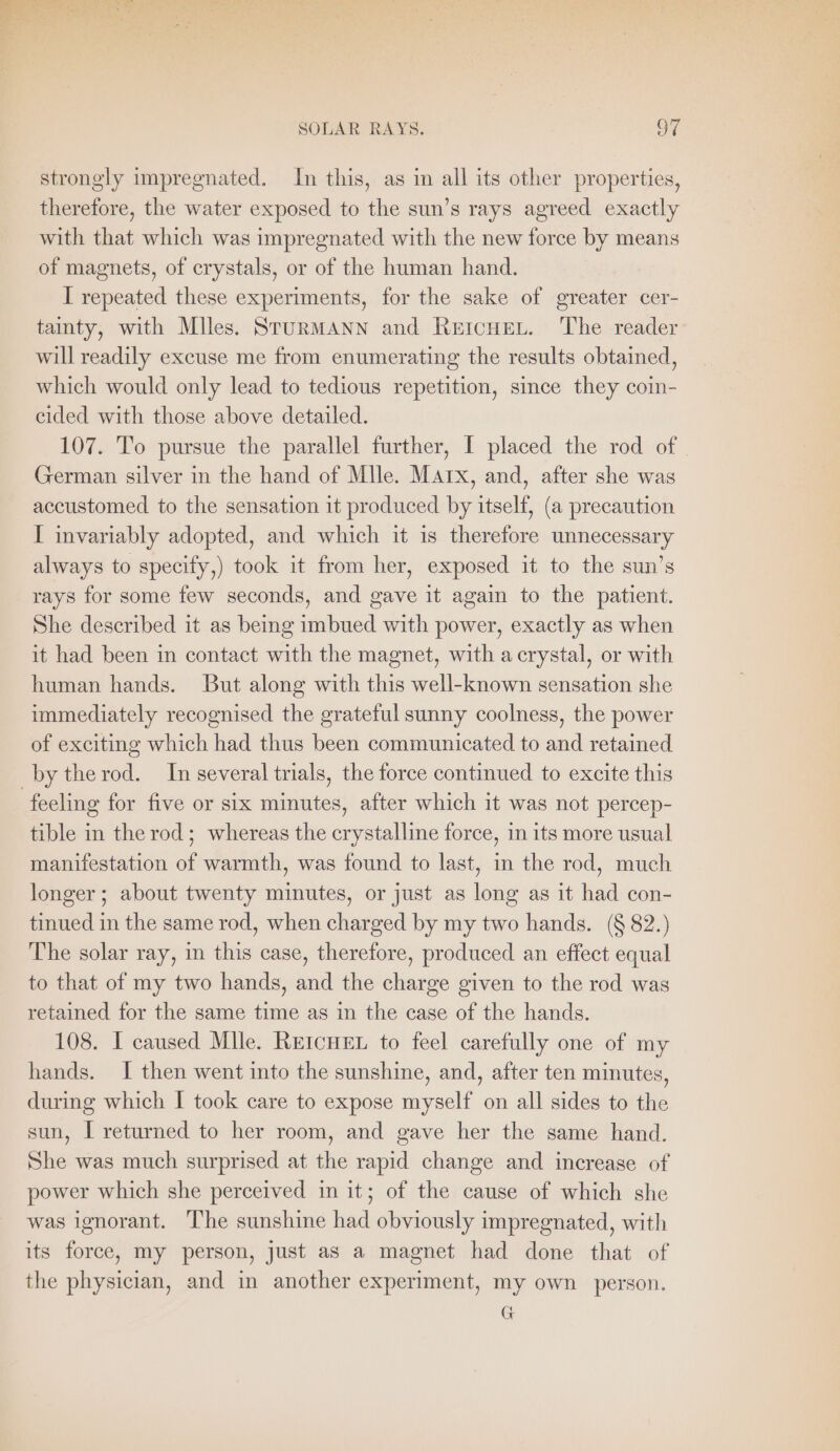 strongly impregnated. In this, as in all its other properties, therefore, the water exposed to the sun’s rays agreed exactly with that which was impregnated with the new force by means of magnets, of erystals, or of the human hand. I repeated these experiments, for the sake of greater cer- tainty, with Miles. STURMANN and ReicHerL. The reader will readily excuse me from enumerating the results obtained, which would only lead to tedious repetition, since they coin- cided with those above detailed. 107. To pursue the parallel further, I placed the rod of German silver in the hand of Mlle. Marx, and, after she was accustomed to the sensation it produced by itself, (a precaution I invariably adopted, and which it is therefore unnecessary always to specify,) took it from her, exposed it to the sun’s rays for some few seconds, and gave it again to the patient. She described it as being imbued with power, exactly as when it had been in contact with the magnet, with a crystal, or with human hands. But along with this well-known sensation she immediately recognised the grateful sunny coolness, the power of exciting which had thus been communicated to and retained by the rod. In several trials, the force continued to excite this feeling for five or six minutes, after which it was not percep- tible in the rod; whereas the crystalline force, in its more usual manifestation of warmth, was found to last, in the rod, much longer; about twenty minutes, or just as long as it had con- tinued in the same rod, when charged by my two hands. (§ 82.) The solar ray, in this case, therefore, produced an effect equal to that of my two hands, and the charge given to the rod was retained for the same time as in the case of the hands. 108. I caused Mile. RetcHen to feel carefully one of my hands. I then went into the sunshine, and, after ten minutes, during which I took care to expose myself on all sides to the sun, I returned to her room, and gave her the same hand. She was much surprised at the rapid change and increase of power which she perceived in it; of the cause of which she was ignorant. The sunshine had obviously impregnated, with its force, my person, just as a magnet had done that of the physician, and in another experiment, my own person. G