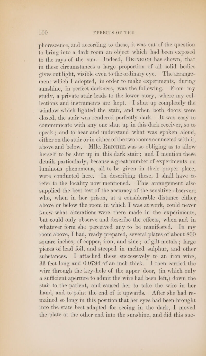 phorescence, and according to these, it was out of the question to bring into a dark room an objeet which had been exposed to the rays of the sun. Indeed, HEINRICH has shown, that in these circumstances a large proportion of all solid bodies gives out light, visible even to the ordinary eye. The arrange- ment which I adopted, in order to make experiments, during sunshine, in perfect darkness, was the following. From my study, a private stair leads to the lower story, where my col- lections and instruments are kept. I shut up completely the window which lighted the stair, and when both doors were closed, the stair was rendered perfectly dark. It was easy to communicate with any one shut up in this dark receiver, so to speak ; and to hear and understand what was spoken aloud, either on the stair or in either of the two rooms connected with it, above and below. Mlle. REICHEL was so obliging as to allow herself to be shut up in this dark stair; and I mention these details particularly, because a great number of experiments on luminous phenomena, all to be given in their proper place, were conducted here. In describing these, I shall have to refer to the locality now mentioned. This arrangement also supplied the best test of the accuracy of the sensitive observer; who, when in her prison, at a considerable distance either above or below the room in which I was at work, could never know what alterations were there made in the experiments, but could only observe and describe the effects, when and in whatever form she perceived any to be manifested. In my room above, I had, ready prepared, several plates of about 800 square inches, of copper, iron, and zinc; of gilt metals; large pieces of lead foil, and steeped in melted sulphur, and other substances. I attached these successively to an iron wire, 33 feet long and 0.0794 of an inch thick. I then carried the wire through the key-hole of the upper door, (in which only a sufficient aperture to admit the wire had been left,) down the stair to the patient, and caused her to take the wire in her hand, and to point the end of it upwards. After she had re- mained so long in this position that her eyes had been brought into the state best adapted for seeing in the dark, I moved the plate at the other end into the sunshine, and did this suc-