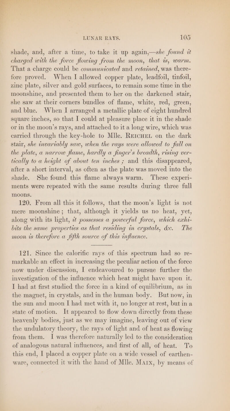 shade, and, after a time, to take it up again,—she found it charged with the force flowing from the moon, that is, warm. That a charge could be communicated and retained, was there- fore proved. When I allowed copper plate, leadfoil, tinfoil, zine plate, silver and gold surfaces, to remain some time in the moonshine, and presented them to her on the darkened stair, she saw at their corners bundles of flame, white, red, green, and blue. When I arranged a metallic plate of eight hundred square inches, so that I could at pleasure place it in the shade or in the moon’s rays, and attached to it a long wire, which was | carried through the key-hole to Mlle. REICHEL on the dark stair, she invariably saw, when the rays were allowed to fall on the plate, a narrow flame, hardly a finger’s breadth, rising ver- tically to a height of about ten inches ; and this disappeared, after a short interval, as often as the plate was moved into the shade. She found this flame always warm. These experi- ments were repeated with the same results during three full moons. 120. From all this it follows, that the moon’s light is not mere moonshine; that, although it yields us no heat, yet, along with its light, ¢ possesses a powerful force, which exhi- bits the same properties as that residing in crystals, d&amp;c. The moon ts therefore a fifth source of this influence. 121. Since the calorific rays of this spectrum had so re- markable an effect in increasing the peculiar action of the force now under discussion, I endeavoured to pursue further the investigation of the influence which heat might have upon it. I had at first studied the force in a kind of equilibrium, as in the magnet, in crystals, and in the human body. But now, in the sun and moon I had met with it, no longer at rest, but in a state of motion. It appeared to flow down directly from these heavenly bodies, just as we may imagine, leaving out of view the undulatory theory, the rays of light and of heat as flowing from them. I was therefore naturally led to the consideration of analogous natural influences, and first of all, of heat. To this end, I placed a copper plate on a wide vessel of earthen- ware, connected it with the hand of Mlle. Marx, by means of