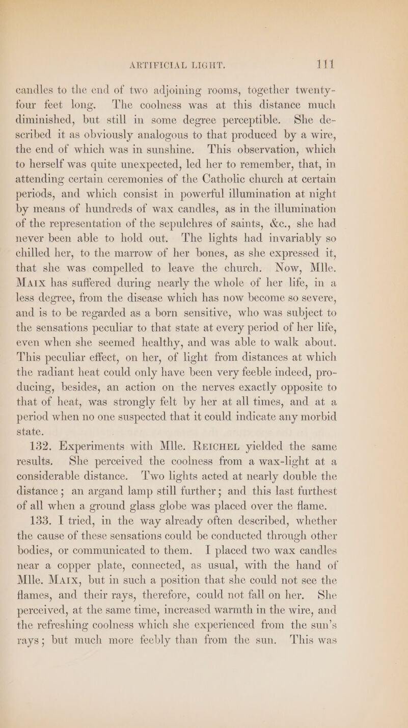 ARTIFICIAL LIGHT. CEL candles to the end of two adjoming rooms, together twenty- four feet long. The coolness was at this distance much diminished, but still in some degree perceptible. She de- scribed it as obviously analogous to that produced by a wire, the end of which was in sunshine. This observation, which to herself was quite unexpected, led her to remember, that, in attending certain ceremonies of the Catholic church at certain periods, and which consist in powerful illumination at night by means of hundreds of wax candles, as in the illumination of the representation of the sepulchres of saints, &amp;c., she had _ never been able to hold out. The lights had invariably so chilled her, to the marrow of her bones, as she expressed it, that she was compelled to leave the church. Now, Mlle. Marx has suffered during nearly the whole of her life, in a less degree, from the disease which has now become so severe, and is to be regarded as a born sensitive, who was subject to the sensations peculiar to that state at every period of her life, even when she seemed healthy, and was able to walk about. This peculiar effect, on her, of light from distances at which the radiant heat could only have been very feeble indeed, pro- ducing, besides, an action on the nerves exactly opposite to that of heat, was strongly felt by her at all times, and at a period when no one suspected that it could indicate any morbid state. 132. Experiments with Mlle. RetcHEL yielded the same results. She perceived the coolness from a wax-light at a considerable distance. ‘Two lights acted at nearly double the distance; an argand lamp still further; and this last furthest of all when a ground glass globe was placed over the flame. 133. I tried, in the way already often described, whether the cause of these sensations could be conducted through other bodies, or communicated to them. I placed two wax candles near a copper plate, connected, as usual, with the hand of Mile. Marx, but in such a position that she could not see the flames, and their rays, therefore, could not fall on her. She perceived, at the same time, increased warmth in the wire, and the refreshing coolness which she experienced from the sun’s rays; but much more feebly than from the sun. This was