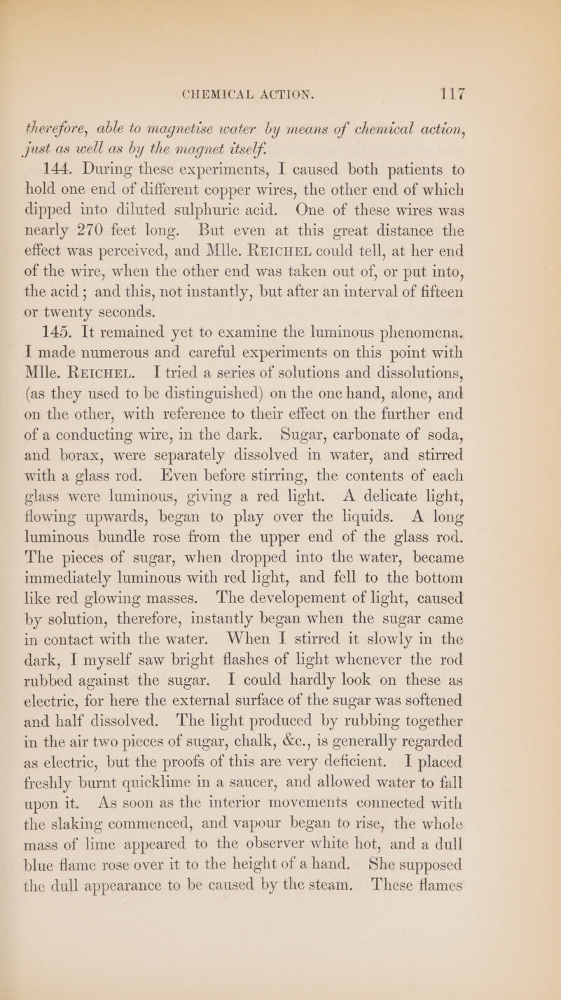 therefore, able to magnetise water by means of chemical action, 144. During these experiments, I caused both patients to hold one end of different copper wires, the other end of which dipped into diluted sulphuric acid. One of these wires was nearly 270 feet long. But even at this great distance the effect was perceived, and Mile. REICHEL could tell, at her end of the wire, when the other end was taken out of, or put into, the acid; and this, not instantly, but after an interval of fifteen or twenty seconds. 145. It remained yet to examine the luminous phenomena. I made numerous and careful experiments on this point with Mile. REIcHEL. I tried a series of solutions and dissolutions, (as they used to be distinguished) on the one hand, alone, and on the other, with reference to their effect on the further end of a conducting wire, in the dark. Sugar, carbonate of soda, and borax, were separately dissolved in water, and stirred with a glass rod. Even before stirring, the contents of each glass were luminous, giving a red light. A delicate light, flowing upwards, began to play over the liquids. A long luminous bundle rose from the upper end of the glass rod. The pieces of sugar, when dropped into the water, became immediately luminous with red light, and fell to the bottom like red glowing masses. The developement of light, caused by solution, therefore, instantly began when the sugar came in contact with the water. When I stirred it slowly in the dark, I myself saw bright flashes of light whenever the rod rubbed against the sugar. I could hardly look on these as electric, for here the external surface of the sugar was softened and half dissolved. The light produced by rubbing together in the air two pieces of sugar, chalk, &amp;c., is generally regarded as electric, but the proofs of this are very deficient. I placed freshly burnt quicklime in a saucer, and allowed water to fall upon it. As soon as the interior movements connected with the slaking commenced, and vapour began to rise, the whole mass of lime appeared to the observer white hot, and a dull blue flame rose over it to the height of ahand. She supposed the dull appearance to be caused by the steam. These flames