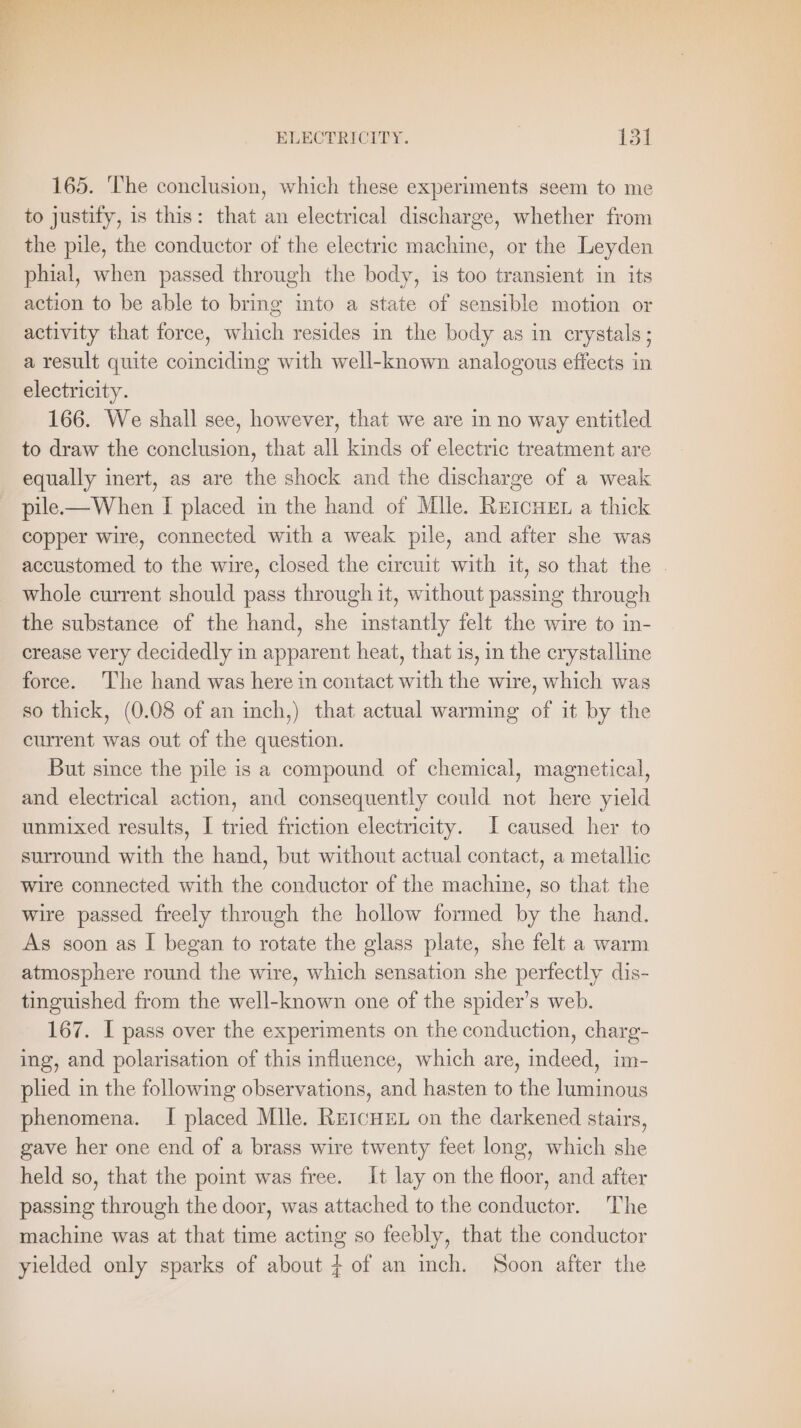 165. ‘The conclusion, which these experiments seem to me to justify, is this: that an electrical discharge, whether from the pile, the conductor of the electric machine, or the Leyden phial, when passed through the body, is too transient in its action to be able to bring into a state of sensible motion or activity that force, which resides in the body as in crystals; a result quite coinciding with well-known analogous effects in electricity. 166. We shall see, however, that we are in no way entitled to draw the conclusion, that all kinds of electric treatment are equally inert, as are the shock and the discharge of a weak pile.— When I placed in the hand of Mlle. Rercuen a thick copper wire, connected with a weak pile, and after she was accustomed to the wire, closed the circuit with it, so that the . whole current should pass through it, without passing through the substance of the hand, she instantly felt the wire to in- crease very decidedly in apparent heat, that is, in the crystalline force. The hand was here in contact with the wire, which was so thick, (0.08 of an inch,) that actual warming of it by the current was out of the question. But since the pile is a compound of chemical, magnetical, and electrical action, and consequently could not here yield unmixed results, I tried friction electricity. I caused her to surround with the hand, but without actual contact, a metallic wire connected with the conductor of the machine, so that the wire passed freely through the hollow formed by the hand. As soon as I began to rotate the glass plate, she felt a warm atmosphere round the wire, which sensation she perfectly dis- tinguished from the well-known one of the spider’s web. 167. I pass over the experiments on the conduction, charg- ing, and polarisation of this influence, which are, indeed, im- plied in the following observations, and hasten to the luminous phenomena. I placed Mlle. REICHEL on the darkened stairs, gave her one end of a brass wire twenty feet long, which she held so, that the point was free. It lay on the floor, and after passing through the door, was attached to the conductor. The machine was at that time acting so feebly, that the conductor yielded only sparks of about 4 of an inch. Soon after the