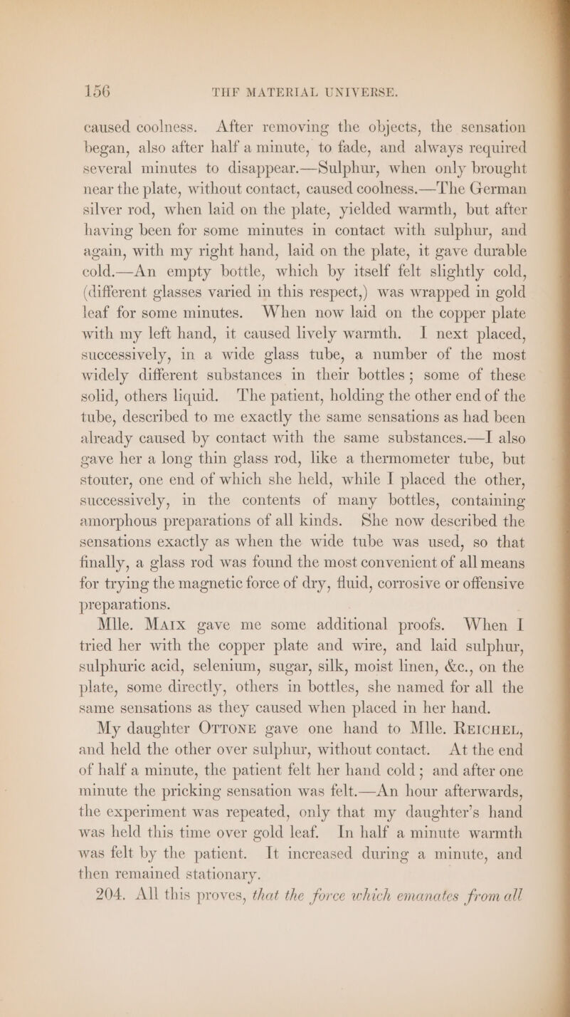 caused coolness. After removing the objects, the sensation began, also after half a minute, to fade, and always required several minutes to disappear.—Sulphur, when only brought near the plate, without contact, caused coolness.—The German silver rod, when laid on the plate, yielded warmth, but after having been for some minutes in contact with sulphur, and again, with my right hand, laid on the plate, it gave durable cold—An empty bottle, which by itself felt slightly cold, (different glasses varied in this respect,) was wrapped in gold leaf for some minutes. When now laid on the copper plate with my left hand, it caused lively warmth. I next placed, successively, in a wide glass tube, a number of the most widely different substances in their bottles; some of these solid, others liquid. ‘The patient, holding the other end of the tube, described to me exactly the same sensations as had been already caused by contact with the same substances.—I also gave her a long thin glass rod, like a thermometer tube, but stouter, one end of which she held, while I placed the other, successively, in the contents of many bottles, containing amorphous preparations of all kinds. She now described the sensations exactly as when the wide tube was used, so that finally, a glass rod was found the most convenient of allmeans for trying the magnetic force of dry, fluid, corrosive or offensive preparations. Mlle. Marx gave me some additional proofs. When I tried her with the copper plate and wire, and laid sulphur, sulphuric acid, selenium, sugar, silk, moist linen, &amp;c., on the plate, some directly, others in bottles, she named for all the same sensations as they caused when placed in her hand. My daughter OTTONE gave one hand to Mlle. REICHEL, and held the other over sulphur, without contact. At the end of half a minute, the patient felt her hand cold; and after one minute the pricking sensation was felt.—An hour afterwards, the experiment was repeated, only that my daughter’s hand was held this time over gold leaf. In half a minute warmth was felt by the patient. It increased during a minute, and then remained stationary. 204, All this proves, that the force which emanates from all