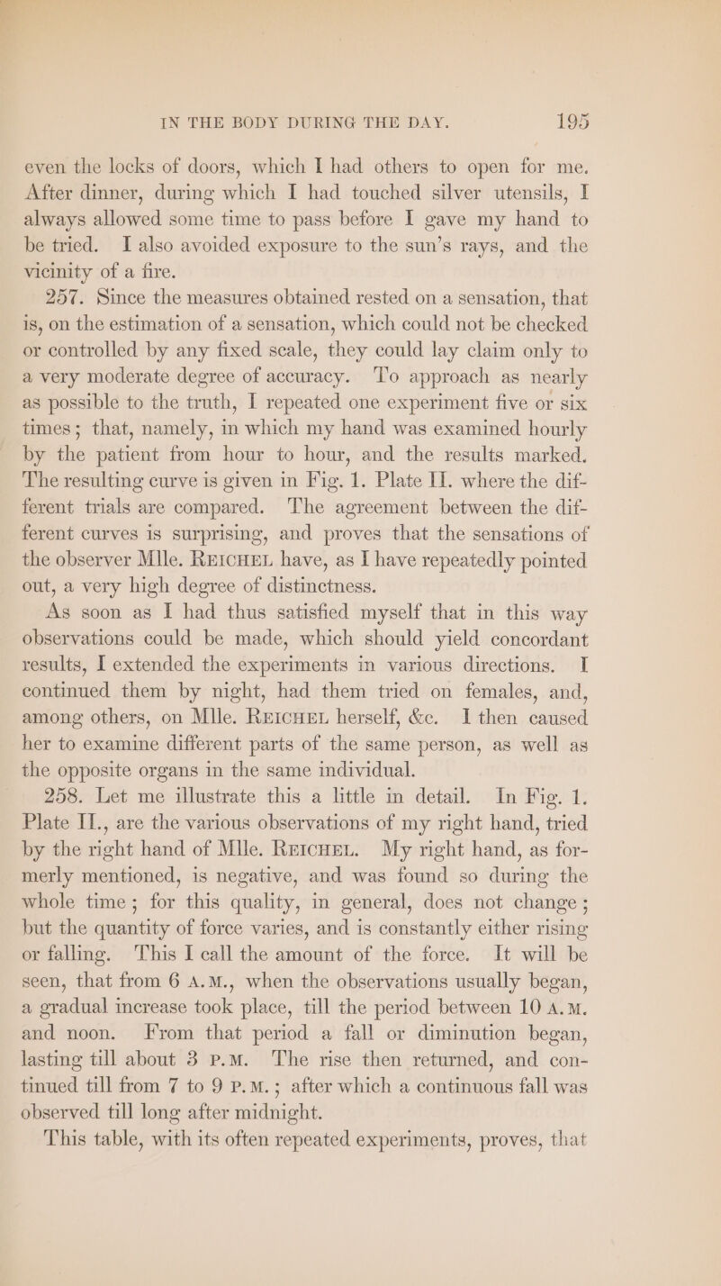 even the locks of doors, which I had others to open for me. After dinner, during which I had touched silver utensils, I always allowed some time to pass before I gave my hand to be tried. I also avoided exposure to the sun’s rays, and the vicinity of a fire. 257. Since the measures obtained rested on a sensation, that is, on the estimation of a sensation, which could not be checked or controlled by any fixed scale, they could lay claim only to a very moderate degree of accuracy. ‘To approach as nearly as possible to the truth, I repeated one experiment five or six times; that, namely, in which my hand was examined hourly by the patient from hour to hour, and the results marked. The resulting curve is given in Fig. 1. Plate Il. where the dif- ferent trials are compared. The agreement between the dif- ferent curves is surprising, and proves that the sensations of the observer Mile. REıCHEL have, as I have repeatedly pointed out, a very high degree of distinctness. As soon as I had thus satisfied myself that in this way observations could be made, which should yield concordant results, I extended the experiments in various directions. I continued them by night, had them tried on females, and, among others, on Mile. REICHEL herself, &amp;c. I then caused her to examine different parts of the same person, as well as the opposite organs in the same individual. 258. Let me illustrate this a little in detail. In Fig. 1. Plate II., are the various observations of my right hand, tried by the right hand of Mile. REICHEL. My right hand, as for- merly mentioned, is negative, and was found so during the whole time; for this quality, in general, does not change ; but the quantity of force varies, and is constantly either rising or falling. This I call the amount of the force. It will be seen, that from 6 A.M., when the observations usually began, a gradual increase took place, till the period between 10 a.m. and noon. From that period a fall or diminution began, lasting till about 3 p.m. The rise then returned, and con- tinued till from 7 to 9 P.M.; after which a continuous fall was observed till long after midnight. This table, with its often repeated experiments, proves, that