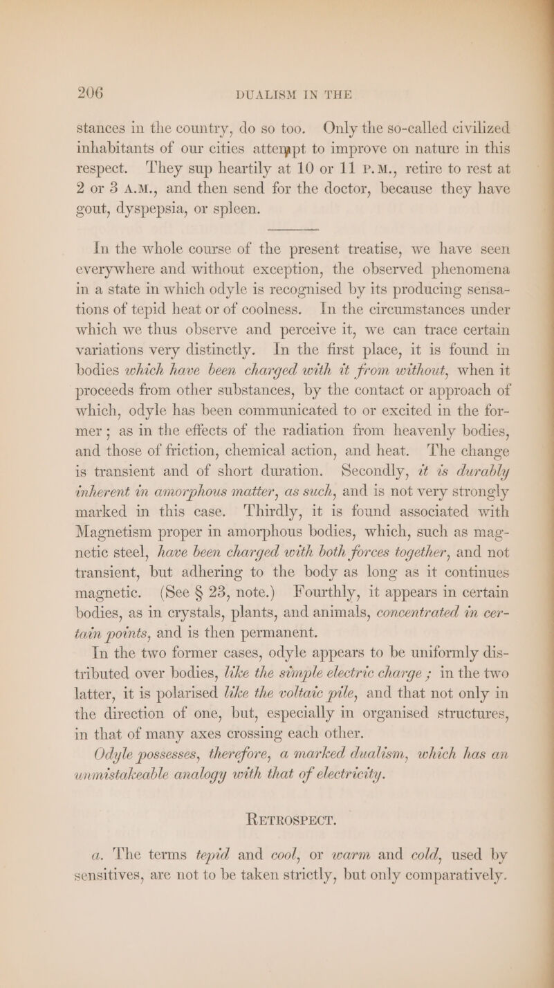 stances in the country, do so too. Only the so-called civilized inhabitants of our cities attempt to improve on nature in this respect. ‘They sup heartily at 10 or 11 P.M., retire to rest at 2 or 3 A.M., and then send for the doctor, because they have gout, dyspepsia, or spleen. In the whole course of the present treatise, we have seen everywhere and without exception, the observed phenomena in a state in which odyle is recognised by its producing sensa- tions of tepid heat or of coolness. In the circumstances under which we thus observe and perceive it, we can trace certain variations very distinctly. In the first place, it is found in bodies which have been charged with it from without, when it proceeds from other substances, by the contact or approach of which, odyle has been communicated to or excited in the for- mer; as in the effects of the radiation from heavenly bodies, and those of friction, chemical action, and heat. The change is transient and of short duration. Secondly, a is durably inherent in amorphous matier, as such, and is not very strongly marked in this case. Thirdly, it is found associated with Magnetism proper in amorphous bodies, which, such as mag- netic steel, have been charged with both forces together, and not transient, but adhering to the body as long as it continues magnetic. (See § 23, note.) Fourthly, it appears in certain bodies, as in crystals, plants, and animals, concentrated in cer- tain points, and is then permanent. In the two former cases, odyle appears to be uniformly dis- tributed over bodies, like the stmple electric charge ; in the two latter, it is polarised like the voltaic pile, and that not only in the direction of one, but, especially in organised structures, in that of many axes crossing each other. Odyle possesses, therefore, a marked dualism, which has an unmistakeable analogy with that of electricity. RETROSPECT. a. The terms tepid and cool, or warm and cold, used by sensitives, are not to be taken strictly, but only comparatively.