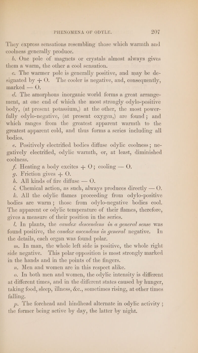 They express sensations resembling those which warmth and coolness generally produce. b. One pole of magnets or crystals almost always gives them a warm, the other a cool sensation. c. The warmer pole is generally positive, and may be de- signated by + O. The cooler is negative, and, consequently, marked — O. d. The amorphous inorganic world forms a great arrange- ment, at one end of which the most strongly odylo-positive body, (at present potassium,) at the other, the most power- fully odylo-negative, (at present oxygen,) are found; and which ranges from the greatest apparent warmth to the ereatest apparent cold, and thus forms a series including all bodies. e. Positively electrified bodies diffuse odylic coolness; ne- gatively electrified, odylic warmth, or, at least, diminished coolness. f. Heating a body excites + O; cooling — O. g. Friction gives + O. h. All kinds of fire diffuse — O. i. Chemical action, as such, always produces directly — O. k. All the odylic flames proceeding from odylo-positive bodies are warm; those from odylo-negative bodies cool. The apparent or odylic temperature of their flames, therefore, gives a measure of their position in the series. !. In plants, the caudex descendens in a general sense was found positive, the caudex ascendens in general negative. In the details, each organ was found polar. m. In man, the whole left side is positive, the whole right side negative. This polar opposition is most strongly marked in the hands and in the points of the fingers. n. Men and women are in this respect alike. o. In both men and women, the odylic intensity is different at different times, and in the different states caused by hunger, taking food, sleep, illness, &amp;c., sometimes rising, at other times falling. p. The forehead and hindhead alternate in odylic activity ; the former being active by day, the latter by night.