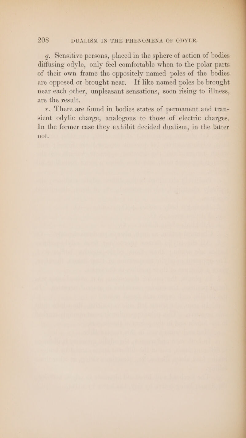 fi , y 4 * i &gt; ror als , wy j ¥ I v Br: Bi J eat * : F ty ee : ’ ‘ 7 ek 4 A Pr 5 208 DUALISM IN THE PHENOMENA OF ODYLE. g. Sensitive persons, placed in the sphere of action of bodies diffusing odyle, only feel comfortable when to the polar parts of their own frame the oppositely named poles of the bodies are opposed or brought near. If like named poles be brought near each other, unpleasant sensations, soon rising to illness, are the result. r. There are found in bodies states of permanent and tran- sient odylic charge, analogous to those of electric charges. In the former case they exhibit decided dualism, in the latter not.