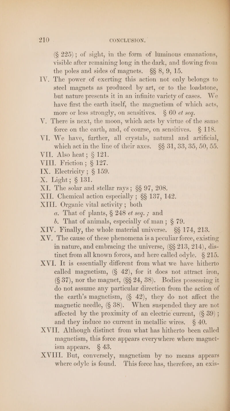 (§ 225); of sight, in the form of luminous emanations, visible after remaining long in the dark, and flowing from the poles and sides of magnets. §§ 8, 9, 15. IV. The power of exerting this action not only belongs to steel magnets as produced by art, or to the loadstone, but nature presents it in an infinite variety of cases. We have first the earth itself, the magnetism of which acts, more or less strongly, on sensitives. § 60 et seq. V. There is next, the moon, which acts by virtue of the same force on the earth, and, of course, on sensitives. § 118. VI. We have, further, all crystals, natural and artificial, which act in the line of their axes. §§ 31, 33, 35, 50, 55. Vii. ‘Also heat 5121. VII. Friction; § 127. IX. Electricity ; § 159. X. Light; § 181. XI. The solar and stellar rays; §§ 97, 208. XII. Chemical action especially ; §§ 137, 142. XIII. Organic vital activity ; both a. That of plants, § 248 et seg. ; and b. That of animals, especially of man ; § 79. XIV. Finally, the whole material universe. §§ 174, 213. XV. The cause of these phenomena is a peculiar force, existing in nature, and embracing the universe, (§§ 213, 214), dis- tinct from all known forces, and here called odyle. § 215. XVI. It is essentially different from what we have hitherto called magnetism, (§ 42), for it does not attract iron, (§ 37), nor the magnet, (§§ 24, 38). Bodies possessing it do not assume any particular direction from the action of the earth’s magnetism, (§ 42), they do not affect the magnetic needle, (§ 88). When suspended they are not affected by the proximity of an electric current, (§ 39) ; and they induce no current in metallic wires. § 40. XVII. Although distinct from what has hitherto been called magnetism, this force appears everywhere where magnet- ism appears. § 43. XVIII. But, conversely, magnetism by no means appears where odyle is found. This force has, therefore, an exis-