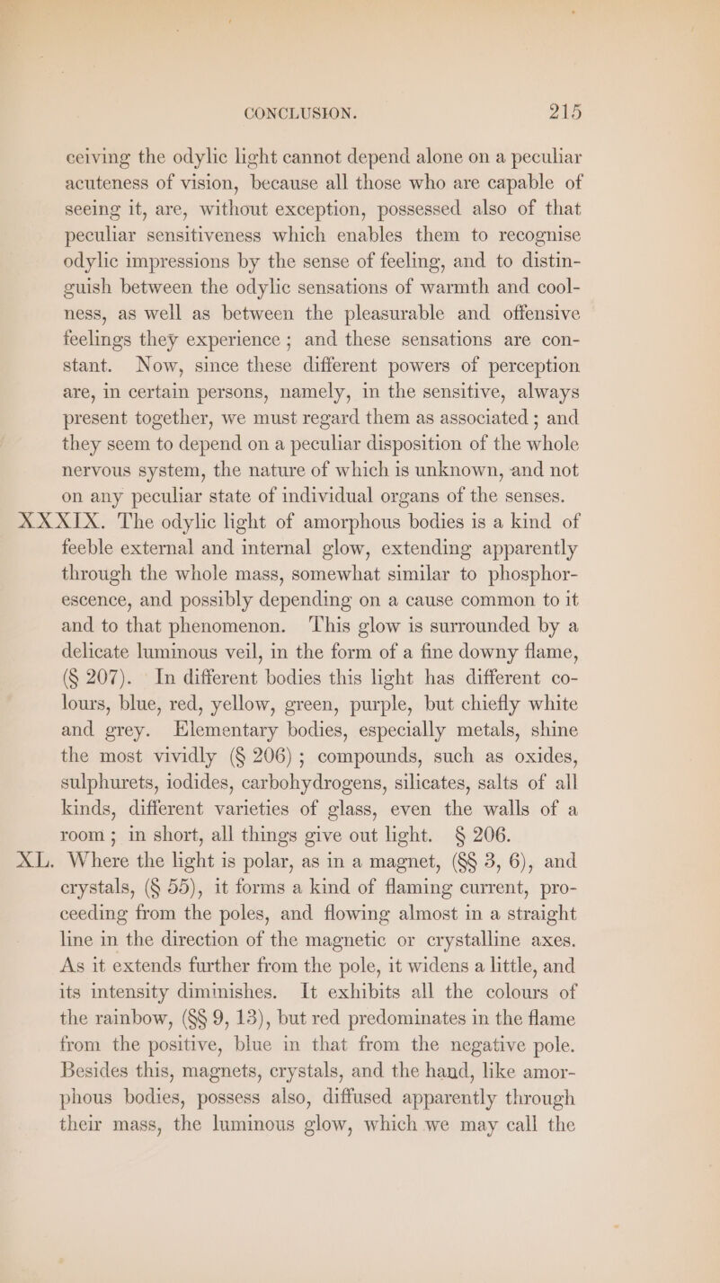 ceiving the odylic light cannot depend alone on a peculiar acuteness of vision, because all those who are capable of seeing it, are, without exception, possessed also of that peculiar sensitiveness which enables them to recognise odylic impressions by the sense of feeling, and to distin- guish between the odylic sensations of warmth and cool- ness, as well as between the pleasurable and offensive feelings they experience ; and these sensations are con- stant. Now, since these different powers of perception are, in certain persons, namely, in the sensitive, always present together, we must regard them as associated ; and they seem to depend on a peculiar disposition of the whole nervous system, the nature of which is unknown, and not on any peculiar state of individual organs of the senses. feeble external and internal glow, extending apparently through the whole mass, somewhat similar to phosphor- escence, and possibly depending on a cause common to it and to that phenomenon. ‘This glow is surrounded by a delicate luminous veil, in the form of a fine downy flame, (§ 207). In different bodies this light has different co- lours, blue, red, yellow, green, purple, but chiefly white and grey. Hlementary bodies, especially metals, shine the most vividly (§ 206) ; compounds, such as oxides, sulphurets, iodides, carbohydrogens, silicates, salts of all kinds, different varieties of glass, even the walls of a room ; in short, all things give out light. § 206. crystals, (§ 55), it forms a kind of flaming current, pro- ceeding from the poles, and flowing almost in a straight line in the direction of the magnetic or crystalline axes. As it extends further from the pole, it widens a little, and its intensity diminishes. It exhibits all the colours of the rainbow, (SS 9, 13), but red predominates in the flame from the positive, blue in that from the negative pole. Besides this, magnets, crystals, and the hand, like amor- phous bodies, possess also, diffused apparently through their mass, the luminous glow, which we may call the