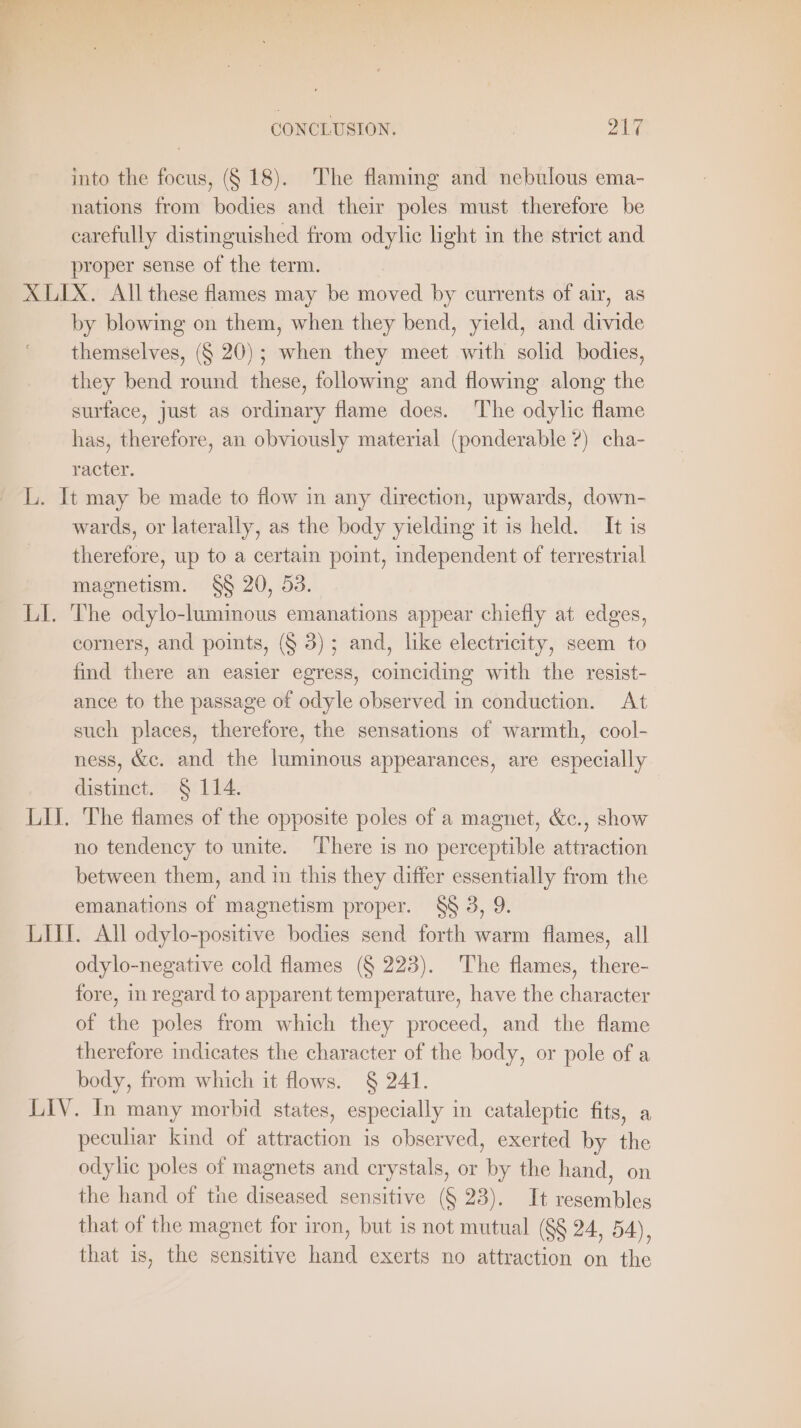 into the focus, (§ 18). The flaming and nebulous ema- nations from bodies and their poles must therefore be carefully distinguished from odylic light in the strict and proper sense of the term. XLIX. All these flames may be moved by currents of air, as by blowing on them, when they bend, yield, and divide themselves, (§ 20); when they meet with solid bodies, they bend round these, following and flowing along the surface, just as ordinary flame does. The odylic flame has, therefore, an obviously material (ponderable ?) cha- racter. L. It may be made to flow in any direction, upwards, down- wards, or laterally, as the body yielding it is held. It is therefore, up to a certain point, independent of terrestrial magnetism. §§ 20, 53. LI. The odylo-luminous emanations appear chiefly at edges, corners, and points, (§ 3); and, like electricity, seem to find there an easier egress, coinciding with the resist- ance to the passage of odyle observed in conduction. At such places, therefore, the sensations of warmth, cool- ness, &amp;c. and the luminous appearances, are especially distinct. § 114. LI. The flames of the opposite poles of a magnet, &amp;c., show no tendency to unite. There is no perceptible attraction between them, and in this they differ essentially from the emanations of magnetism proper. 88 3, 9. LIL. All odylo-positive bodies send forth warm flames, all odylo-negative cold flames (§ 223). The flames, there- fore, in regard to apparent temperature, have the character of the poles from which they proceed, and the flame therefore indicates the character of the body, or pole of a body, from which it flows. § 241. LIV. In many morbid states, especially in cataleptic fits, a peculiar kind of attraction is observed, exerted by the odylic poles of magnets and crystals, or by the hand, on the hand of the diseased sensitive (§ 23). It resembles that of the magnet for iron, but is not mutual (§§ 24, 54), that is, the sensitive hand exerts no attraction on the