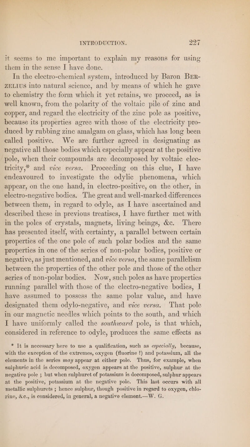 it seems to me important to explain my reasons for using them in the sense I have done. In the electro-chemical system, introduced by Baron BER- ZELIUS into natural science, and by means of which he gave to chemistry the form which it yet retains, we proceed, as is well known, from the polarity of the voltaic pile of zine and copper, and regard the electricity of the zinc pole as positive, because its properties agree with those of the electricity pro- duced by rubbing zinc amalgam on glass, which has long been called positive. We are further agreed in designating as negative all those bodies which especially appear at the positive pole, when their compounds are decomposed by voltaic elec- tricity,* and vice versa. Proceeding on this clue, I have endeavoured to investigate the odylic phenomena, which appear, on the one hand, in electro-positive, on the other, in electro-negative bodies. The great and well-marked differences between them, in regard to odyle, as I have ascertained and described these in previous treatises, I have further met with in the poles of crystals, magnets, living beings, &amp;c. ‘There has presented itself, with certainty, a parallel between certain properties of the one pole of such polar bodies and the same properties in one of the series of non-polar bodies, positive or negative, as just mentioned, and vice versa, the same parallelism between the properties of the other pole and those of the other series of non-polar bodies. Now, such poles as have properties running parallel with those of the electro-negative bodies, I have assumed to possess the same polar value, and have designated them odylo-negative, and vice versa. ‘That pole in our magnetic needles which points to the south, and which I have uniformly called the southward pole, is that which, considered in reference to odyle, produces the same effects as * It is necessary here to use a qualification, such as especially, because, with the exception of the extremes, oxygen (fluorine ?) and potassium, all the elements in the series may appear at either pole. Thus, for example, when sulphuric acid is decomposed, oxygen appears at the positive, sulphur at the negative pole ; but when sulphuret of potassium is decomposed, sulphur appears at the positive, potassium at the negative pole, This last occurs with all metallic sulphurets ; hence sulphur, though positive in regard to oxygen, chlo- rine, &amp;c., is considered, in general, a negative element.—W. G.