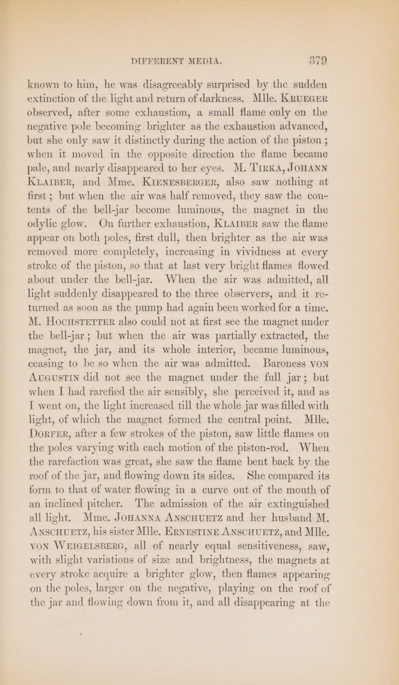 known to him, he was disagreeably surprised by the sudden extinction of the light and return of darkness. Mlle. KruEGEr observed, after some exhaustion, a small flame only on the negative pole becoming brighter as the exhaustion advanced, but she only saw it distinctly during the action of the piston ; when it moved in the opposite direction the flame became pale, and nearly disappeared to her eyes. M. TirKA, JOHANN KLAIBER, and Mme. KIENESBERGER, also saw nothing at first; but when the air was half removed, they saw the con- tents of the bell-jar become luminous, the magnet in the odylic glow. On further exhaustion, KLAIBER saw the flame appear on both poles, first dull, then brighter as the air was removed more completely, increasing in vividness at every stroke of the piston, so that at last very bright flames flowed about under the bell-jar. When the air was admitted, all light suddenly disappeared to the three observers, and it re- turned as soon as the pump had again been worked for a time. M. Hocusrerter also could not at first see the magnet under the bell-jar; but when the air was partially extracted, the magnet, the jar, and its whole interior, became luminous, ceasing to be so when the air was admitted. Baroness von AUGUSTIN did not see the magnet under the full jar; but when I had rarefied the air sensibly, she perceived it, and as - TI went on, the light increased till the whole jar was filled with light, of which the magnet formed the central point. Mlle. DorFER, after a few strokes of the piston, saw little flames on the poles varying with each motion of the piston-rod. When the rarefaction was great, she saw the flame bent back by the roof of the jar, and flowing down its sides. She compared its form to that of water flowing in a curve out of the mouth of an inclined pitcher. ‘T’he admission of the air extinguished all light. Mme. JoHANNA ANSCHUETZ and her husband M. ANSCHUETZ, his sister Mlle. ERNESTINE ANSCHUETZ, and Mlle. VON WEIGELSBERG, all of nearly equal sensitiveness, saw, with slight variations of size and brightness, the magnets at every stroke acquire a brighter glow, then flames appearing on the poles, larger on the negative, playing on the roof of the jar and flowing down from it, and all disappearing at the