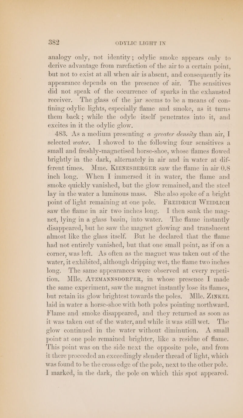 ad 382 ODYLIC LIGHT IN analogy only, not identity; odylic smoke appears only to derive advantage from rarefaction of the air to a certain point, but not to exist at all when air is absent, and consequently its appearance depends on the presence of air. The sensitives did not speak of the occurrence of sparks in the exhausted receiver. The glass of the jar seems to be a means of con- fining odylic lights, especially flame and smoke, as it turns them back; while the odyle itself penetrates into it, and excites In it the odylic glow. 483. As a medium presenting a greater density than air, I selected water. I showed to the following four sensitives a small and freshly-magnetised horse-shoe, whose flames flowed brightly in the dark, alternately in air and in water at dif- ferent times. Mme. KIENESBERGER saw the flame in air 0.8 inch long. When I immersed it in water, the flame and smoke quickly vanished, but the glow remained, and the steel lay in the water a luminous mass. She also spoke of a bright point of light remaining at one pole. FREIDRICH WEIDLICH saw the flame in air two inches long. I then sank the mag- net, lying in a glass basin, into water. The flame instantly disappeared, but he saw the magnet glowing and translucent almost like the glass itself. But he declared that the flame had not entirely vanished, but that one small point, as if on a corner, was left. As often as the magnet was taken out of the water, it exhibited, although dripping wet, the flame two inches long. The same appearances were observed at every repeti- tion. Mlle. ATZMANNSDORFER, in whose presence I made the same experiment, saw the magnet instantly lose its flames, but retain its glow brightest towards the poles. Mlle. ZINKEL laid in water a horse-shoe with both poles pointing northward. Flame and smoke disappeared, and they returned as soon as it was taken out of the water, and while it was stillwet. The glow continued in the water without diminution. A small point at one pole remained brighter, like a residue of flame. This point was on the side next the opposite pole, and from it there proceeded an exceedingly slender thread of light, which was found to be the cross edge of the pole, next to the other pole.
