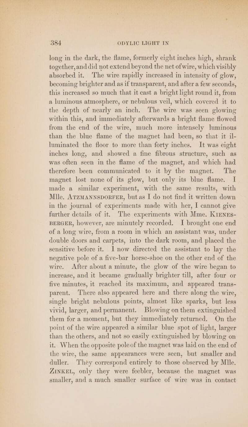 pa eee ae ET ‘ : f 384 ODYLIC LIGHT IN long in the dark, the flame, formerly eight inches high, shrank together, and did not extend beyond the net of wire, which visibly absorbed it. ‘The wire rapidly increased in intensity of glow, becoming brighter and as if transparent, and after a few seconds, this increased so much that it cast a bright light round it, from a luminous atmosphere, or nebulous veil, which covered it to the depth of nearly an inch. The wire was seen glowing within this, and immediately afterwards a bright flame flowed from the end of the wire, much more intensely luminous than the blue flame of the magnet had been, so that it il- luminated the floor to more than forty inches. It was eight inches long, and showed a fine fibrous structure, such as was often seen in the flame of the magnet, and which had therefore been communicated to it by the magnet. The magnet lost none of its glow, but only its blue flame. I made a similar experiment, with the same results, with Mlle. ATZMANNSDORFER, but as I do not find it written down in the journal of experiments made with her, I cannot give further details of it. The experiments with Mme. KIENES- BERGER, however, are minutely recorded. I brought one end of a long wire, from a room in which an assistant was, under double doors and carpets, into the dark room, and placed the sensitive before it. I now directed the assistant to lay the negative pole of a five-bar horse-shoe on the other end of the wire. After about a minute, the glow of the wire began to increase, and it became gradually brighter till, after four or five minutes, it reached its maximum, and appeared trans- parent. There also appeared here and there along the wire, single bright nebulous points, almost like sparks, but less vivid, larger, and permanent. Blowing on them extinguished them for a moment, but they immediately returned. On the point of the wire appeared a similar blue spot of light, larger than the others, and not so easily extinguished by blowing on it. When the opposite pole of the magnet was laid on the end of the wire, the same appearances were seen, but smaller and duller. They correspond entirely to those observed by Mlle. ZINKEL, only they were feebler, because the magnet was smaller, and a much smaller surface of wire was in contact