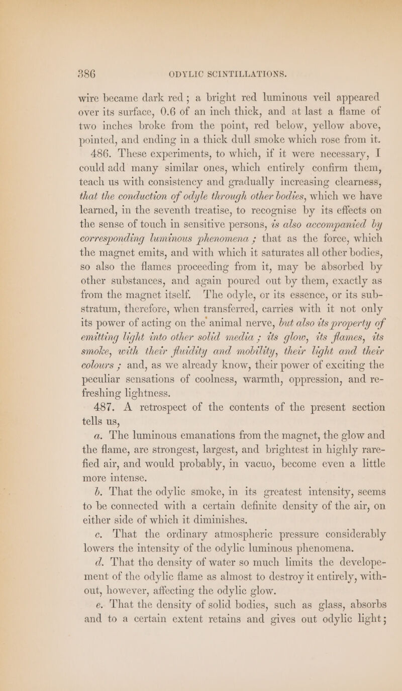 wire became dark red; a bright red luminous veil appeared over its surface, 0.6 of an inch thick, and at last a flame of two inches broke from the point, red below, yellow above, pointed, and ending in a thick dull smoke which rose from it. 486. These experiments, to which, if it were necessary, I could add many similar ones, which entirely confirm them, teach us with consistency and gradually increasing clearness, that the conduction of odyle through other bodies, which we have learned, in the seventh treatise, to recognise by its effects on the sense of touch in sensitive persons, 7s also accompanied by corresponding luminous phenomena ; that as the force, which the magnet emits, and with which it saturates all other bodies, so also the flames proceeding from it, may be absorbed by other substances, and again poured out by them, exactly as from the magnet itself. The odyle, or its essence, or its sub- stratum, therefore, when transferred, carries with it not only its power of acting on the animal nerve, but also its property of emitting light into other solid media ; its glow, its flames, its smoke, with their fluidity and mobility, their light and their colours ; and, as we already know, their power of exciting the peculiar sensations of coolness, warmth, oppression, and re- freshing lightness. 487. A retrospect of the contents of the present section tells us, a. The luminous emanations from the magnet, the glow and the flame, are strongest, largest, and brightest in highly rare- fied air, and would probably, in vacuo, become even a little more intense. b. That the odylic smoke, in its greatest intensity, seems to be connected with a certain definite density of the air, on either side of which it diminishes. c. That the ordinary atmospheric pressure considerably lowers the intensity of the odylic luminous phenomena. d. That the density of water so much limits the develope- ment of the odylic flame as almost to destroy it entirely, with- out, however, affecting the odylic glow. e. ‘That the density of solid bodies, such as glass, absorbs and to a certain extent retains and gives out odylic light;
