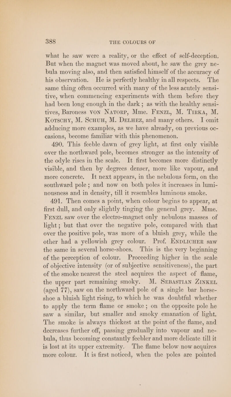 what he saw were a reality, or the effect of self-deception. But when the magnet was moved about, he saw the grey ne- bula moving also, and then satisfied himself of the accuracy of his observation. He is perfectly healthy in all respects. The same thing often occurred with many of the less acutely sensi- tive, when commencing experiments with them before they had been long enough in the dark ; as with the healthy sensi- tives, Baroness von NATORP, Mme. Frenzy, M. Tirxa, M. Korscuy, M. ScHUH, M. DELHEZ, and many others. I omit adducing more examples, as we have already, on previous oc- casions, become familiar with this phenomenon. 490. This feeble dawn of grey light, at first only visible over the northward pole, becomes stronger as the intensity of the odyle rises in the scale. It first becomes more distinctly visible, and then by degrees denser, more like vapour, and more concrete. It next appears, in the nebulous form, on the southward pole; and now on both poles it increases in lumi- nousness and in density, till it resembles luminous smoke. 491. Then comes a point, when colour begins to appear, at first dull, and only slightly tinging the general grey. Mme. FENZL saw over the electro-magnet only nebulous masses of light; but that over the negative pole, compared with that over the positive pole, was more of a bluish grey, while the other had a yellowish grey colour. Prof. ENDLICHER saw the same in several horse-shoes. This is the very beginning of the perception of colour. Proceeding higher in the scale of objective intensity (or of subjective sensitiveness), the part of the smoke nearest the steel acquires the aspect of flame, the upper part remaining smoky. M. SEBASTIAN ZINKEL (aged 77), saw on the northward pole of a single bar horse- shoe a bluish light rising, to which he was doubtful whether to apply the term flame or smoke; on the opposite pole he saw a similar, but smaller and smoky emanation of light. The smoke is always thickest at the point of the flame, and decreases further off, passing gradually into vapour and ne- bula, thus becoming constantly feebler and more delicate till it is lost at its upper extremity. The flame below now acquires more colour. It is first noticed, when the poles are pointed