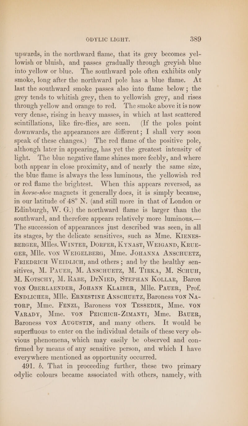upwards, in the northward flame, that its grey becomes yel- lowish or bluish, and passes gradually through greyish blue into yellow or blue. The southward pole often exhibits only smoke, long after the northward pole has a blue flame. At last the southward smoke passes also into flame below ; the grey tends to whitish grey, then to yellowish grey, and rises through yellow and orange to red. The smoke above it is now very dense, rising in heavy masses, in which at last scattered scintillations, like fire-flies, are seen. (If the poles point downwards, the appearances are different; I shall very soon speak of these changes.) The red flame of the positive pole, although later in appearing, has yet the greatest intensity of hight. The blue negative flame shines more feebly, and where both appear in close proximity, and of nearly the same size, the blue flame is always the less luminous, the yellowish red or red flame the brightest. When this appears reversed, as in horse-shoe magnets it generally does, it is simply because, in our latitude of 48° N. (and still more in that of London or Edinburgh, W. G.) the northward flame is larger than the southward, and therefore appears relatively more luminous.— The succession of appearances just described was seen, in all its stages, by the delicate sensitives, such as Mme. KIENEs- BERGER, Miles. WINTER, DORFER, Kynast, WEIGAND, KRUE- GER, Mlle. von WEIGELBERG, Mme. JOHANNA ANSCHUETZ, FRIEDRICH WEIDLICH, and others; and by the healthy sen- sitives, M. Paver, M. Anscnuerz, M. TırkA, M. Scuun, M. Korscuy, M. Rape, DrNiep, Stepan KorLar, Baron VON OBERLAENDER, JOHANN KLAIBER, Mlle. Paver, Prof. ENDLICHER, Mile. ERNESTINE ANSCHUETZ, Baroness von Na- TORP, Mme. FENZL, Baroness von 'TESSEDIK, Mme. von VARADY, Mme. von PeicuicH-ZimMany1, Mme. BAUER, Baroness VON AUGUSTIN, and many others. It would be superfluous to enter on the individual details of these very ob- vious phenomena, which may easily be observed and con- firmed by means of any sensitive person, and which I have everywhere mentioned as opportunity occurred. 491. 6. That in proceeding further, these two primary odylie colours became associated with others, namely, with