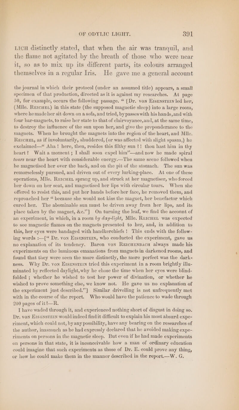 LICH distinctly stated, that when the air was tranquil, and the flame not agitated by the breath of those who were near it, so as to mix up its different parts, its colours arranged themselves in a regular Iris. He gave me a general account the journal in which their protocol (under an assumed title) appears, a small specimen of that production, directed as it is against my researches. At page 50, for example, occurs the following passage. “ [Dr. von Eisenstein led her, (Mlle. RercHE.) in this state (the supposed magnetic sleep) into a large room, where he made her sit down on a sofa, and tried, by passes with his hands, and with four bar-magnets, to raise her state to that of clairvoyance,and, at the same time, to destroy the influence of the sun upon her, and give the preponderance to the magnets. When he brought the magnets into the region of the heart, and Mlle. REICHEL, as if involuntarily, shuddered, (or was affected with slight spasm,) he exclaimed—“ Aha! here, then, resides this filthy sun ?! thou hast him in thy heart? Wait a moment; I shall soon expel him’—and now he made spiral tours near the heart with considerable energy.—The same scene followed when he magnetised her over the back, and on the pit of the stomach. The sun was remorselessly pursued, and driven out of every lurking-place. At one of these operations, Mlle. REICHEL sprang up, and struck at her magnetiser, who forced her down on her seat, and magnetised her lips with circular tours. When she offered to resist this, and put her hands before her face, he removed them, and reproached her “ because she would not kiss the magnet, her benefactor which cured her. The abominable sun must be driven away from her lips, and its place taken by the magnet, &amp;c.”’] On turning the leaf, we find the acconnt of an experiment, in which, in a room by day-light, Mile. REICHEL was expected to see magnetic flames on the magnets presented to her, and, in addition to this, her eyes were bandaged with handkerchiefs ! This ends with the follow- ing words :—[“ Dr. von Eisenstein, who conducted the experiment, gave us no explanation of its tendency. Baron von REICHENBACH always made his experiments on the luminous emanations from magnets in darkened rooms, and found that they were seen the more distinctly, the more perfect was the dark- ness. Why Dr. von Eisenstein tried this experiment in a room brightly illu- minated by reflected daylight, why he chose the time when her eyes were blind- folded ; whether he wished to test her power of divination, or whether he wished to prove something else, we know not. He gave us no explanation of the experiment just described.”] Similar drivelling is not unfrequently met with in the course of the report. Who would have the patience to wade through 200 pages of it!—R. I have waded through it, and experienced nothing short of disgust in doing so. Dr. von Eisenstein would indeed find it difficult to explain his most absurd expe- riment, which could not, by any possibility, have any bearing on the researches of the author, inasmuch as he had expressly declared that he avoided making expe- riments on persons in the magnetic sleep. But even if he had made experiments on persons in that state, it is inconceivable how a man of ordinary education could imagine that such experiments as those of Dr. E. could prove any thing, or how he could make them in the manner described in the report.—W.G.