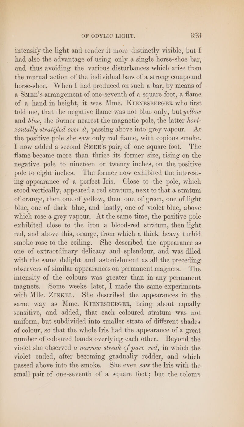intensify the light and render it more distinctly visible, but I had also the advantage of using only a single horse-shoe bar, and thus avoiding the various disturbances which arise from the mutual action of the individual bars of a strong compound horse-shoe. When I had produced on such a bar, by means of a SMEE’S arrangement of one-seventh of a square foot, a flame of a hand in height, it was Mme. KIENESBERGER who first told me, that the negative flame was not blue only, but yellow and blue, the former nearest the magnetic pole, the latter hori- zontally stratified over it, passing above into grey vapour. At the positive pole she saw only red flame, with copious smoke. I now added a second SMEE’S pair, of one square foot. The flame became more than thrice its former size, rising on the negative pole to nineteen or twenty inches, on the positive pole to eight inches. The former now exhibited the interest- ing appearance of a perfect Iris. Close to the pole, which stood vertically, appeared a red stratum, next to that a stratum of orange, then one of yellow, then one of green, one of light blue, one of dark blue, and lastly, one of violet blue, above which rose a grey vapour. At the same time, the positive pole exhibited close to the iron a blood-red stratum, then light red, and above this, orange, from which a thick heavy turbid smoke rose to the ceiling. She described the appearance as one of extraordinary delicacy and splendour, and was filled with the same delight and astonishment as all the preceding observers of similar appearances on permanent magnets. The intensity of the colours was greater than in any permanent magnets. Some weeks later, I made the same experiments with Mlle. ZINKEL. She described the appearances in the same way as Mme. KIENESBERGER, being about equally sensitive, and added, that each coloured stratum was not uniform, but subdivided into smaller strata of different shades of colour, so that the whole Iris had the appearance of a great number of coloured bands overlying each other. Beyond the violet she observed a narrow streak of pure red, in which the violet ended, after becoming gradually redder, and which passed above into the smoke. She even saw the Iris with the small pair of one-seventh of a square foot; but the colours
