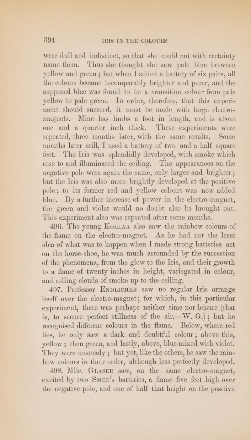 were dull and indistinct, so that she could not with certainty name them. ‘Thus she thought she saw pale blue between yellow and green ; but when I added a battery of six pairs, all the colours became incomparably brighter and purer, and the supposed blue was found to be a transition colour from pale yellow to pale green. In order, therefore, that this experi- ment should succeed, it must be made with large electro- magnets. Mine has limbs a foot in length, and is about one and a quarter inch thick. These experiments were repeated, three months later, with the same results. Some months later still, I used a battery of two and a half square feet. The Iris was splendidly developed, with smoke which rose to and illuminated the ceiling. The appearances on the negative pole were again the same, only larger and brighter ; but the Iris was also more brightly developed at the positive pole; to its former red and yellow colours was now added blue. By a further increase of power in the electro-magnet, the green and violet would no doubt also be brought out. This experiment also was repeated after some months. 496. The young KoLLAR also saw the rainbow colours of the flame on the electro-magnet. As he had not the least idea of what was to happen when I made strong batteries act on the horse-shoe, he was much astounded by the succession of the phenomena, from the glow to the Iris, and their growth to a flame of twenty inches in height, variegated in colour, and rolling clouds of smoke up to the ceiling. 497. Professor ENDLICHER saw no regular Iris arrange itself over the electro-magnet; for which, in this particular experiment, there was perhaps neither time nor leisure (that is, to seeure perfect stillness of the air—W.G.); but he recognised different colours in the flame. Below, where red lies, he only saw a dark and doubtful colour; above this, yellow ; then green, and lastly, above, blue mixed with violet. They were unsteady ; but yet, like the others, he saw the rain- bow colours in their order, although less perfectly developed. 498. Mlle. GLASER saw, on the. same electro-magnet, excited by two SMEE’s batteries, a flame five feet high over the negative pole, and one of half that height on the positive