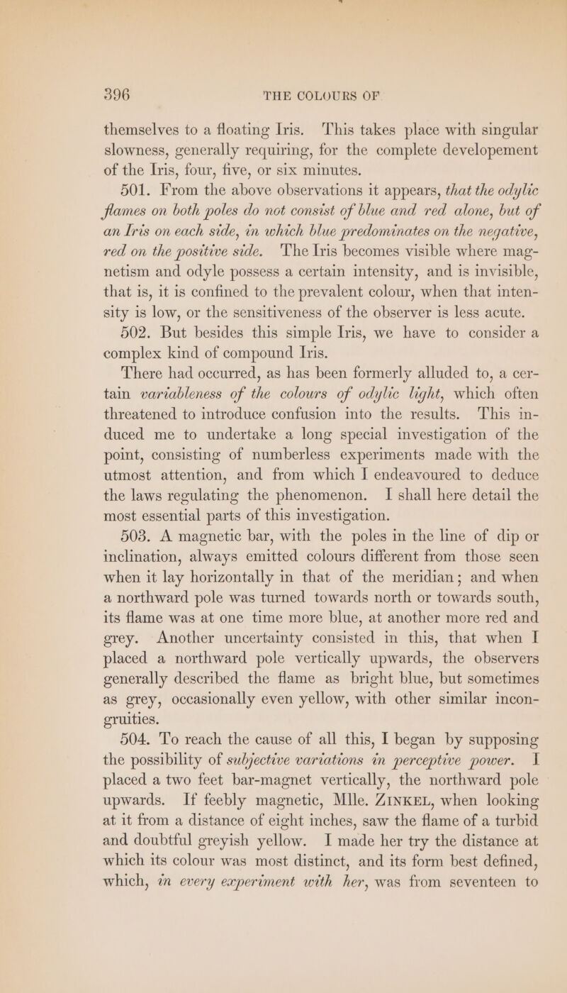 themselves to a floating Iris. This takes place with singular slowness, generally requiring, for the complete developement of the Iris, four, five, or six minutes. 501. From the above observations it appears, that the odylic flames on both poles do not consist of blue and red alone, but of an Iris on each side, in which blue predominates on the negative, red on the positive side. The Iris becomes visible where mag- netism and odyle possess a certain intensity, and is invisible, that is, it is confined to the prevalent colour, when that inten- sity 18 low, or the sensitiveness of the observer is less acute. 502. But besides this simple Iris, we have to consider a complex kind of compound Iris. There had occurred, as has been formerly alluded to, a cer- tain variableness of the colours of odylic light, which often threatened to introduce confusion into the results. This in- duced me to undertake a long special investigation of the point, consisting of numberless experiments made with the utmost attention, and from which I endeavoured to deduce the laws regulating the phenomenon. I shall here detail the most essential parts of this investigation. 503. A magnetic bar, with the poles in the line of dip or inclination, always emitted colours different from those seen when it lay horizontally in that of the meridian; and when a northward pole was turned towards north or towards south, its flame was at one time more blue, at another more red and grey. Another uncertainty consisted in this, that when I placed a northward pole vertically upwards, the observers generally described the flame as bright blue, but sometimes as grey, occasionally even yellow, with other similar incon- gruities. 504. To reach the cause of all this, Ibegan by supposing the possibility of subjective variations in perceptive power. 1 placed a two feet bar-magnet vertically, the northward pole upwards. If feebly magnetic, Mlle. ZINKEL, when looking at it from a distance of eight inches, saw the flame of a turbid and doubtful greyish yellow. I made her try the distance at which its colour was most distinct, and its form best defined, which, in every experiment with her, was from seventeen to