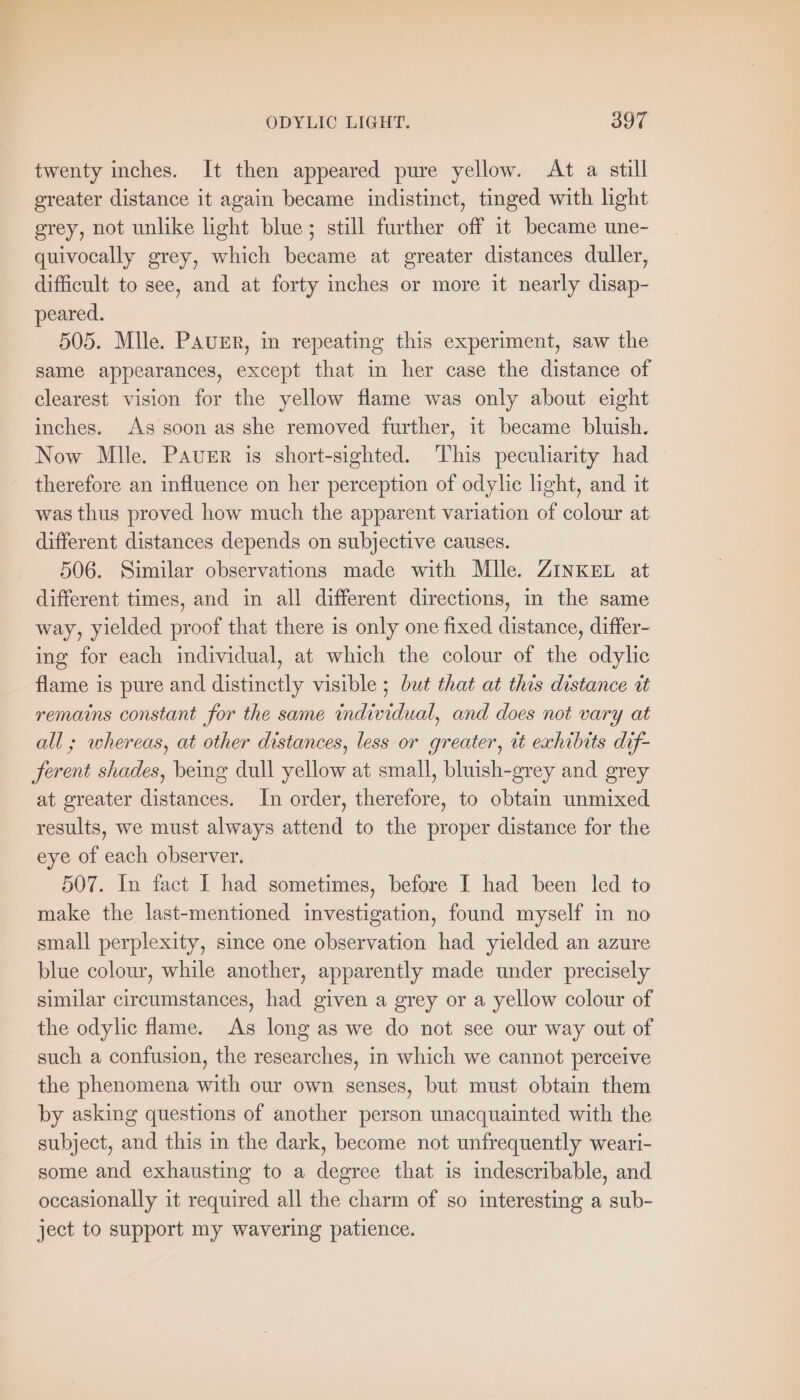 “a ODYLIC LIGHT. 397 twenty inches. It then appeared pure yellow. At a still greater distance it again became indistinct, tinged with light grey, not unlike light blue; still further off it became une- quivocally grey, which became at greater distances duller, difficult to see, and at forty inches or more it nearly disap- peared. 505. Mlle. PAUER, in repeating this experiment, saw the same appearances, except that in her case the distance of clearest vision for the yellow flame was only about eight inches. As soon as she removed further, it became bluish. Now Mlle. Paver is short-sighted. ‘This peculiarity had therefore an influence on her perception of odylic light, and it was thus proved how much the apparent variation of colour at different distances depends on subjective causes. 506. Similar observations made with Mlle. ZINKEL at different times, and in all different directions, in the same way, yielded proof that there is only one fixed distance, differ- ing for each individual, at which the colour of the odylic flame is pure and distinctly visible ; but that at this distance üt remains constant for the same individual, and does not vary at all; whereas, at other distances, less or greater, it exhibits dif- ferent shades, being dull yellow at small, bluish-grey and grey at greater distances. In order, therefore, to obtain unmixed. results, we must always attend to the proper distance for the eye of each observer. 507. In fact I had sometimes, before I had been led to make the last-mentioned investigation, found myself in no small perplexity, since one observation had yielded an azure blue colour, while another, apparently made under precisely similar circumstances, had given a grey or a yellow colour of the odylic flame. As long as we do not see our way out of such a confusion, the researches, in which we cannot perceive the phenomena with our own senses, but must obtain them by asking questions of another person unacquainted with the subject, and this in the dark, become not unfrequently weari- some and exhausting to a degree that is indescribable, and occasionally it required all the charm of so interesting a sub- ject to support my wavering patience.