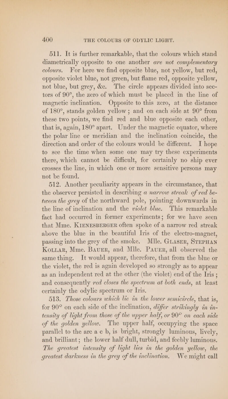 511. It is further remarkable, that the colours which stand diametrically opposite to one another are not complementary colours. For here we find opposite blue, not yellow, but red, opposite violet blue, not green, but flame red, opposite yellow, not blue, but grey, &amp;c. The circle appears divided into sec- tors of 90°, the zero of which must be placed in the line of magnetic inclination. Opposite to this zero, at the distance of 180°, stands golden yellow ; and on each side at 90° from these two points, we find red and blue opposite each other, that is, again, 180° apart. Under the magnetic equator, where the polar line or meridian and the inclination coincide, the direction and order of the colours would be different. I hope to see the time when some one may try these experiments there, which cannot be difficult, for certainly no ship ever crosses the line, in which one or more sensitive persons may not be found. 512. Another peculiarity appears in the circumstance, that the observer persisted in describing a narrow streak of red be- tween the grey of the northward pole, pointing downwards in the line of inclination and the violet blue. This remarkable fact had occurred in former experiments; for we have seen that Mme. KIENESBERGER often spoke of a narrow red streak above the blue in the beautiful Iris of the electro-magnet, passing into the grey of the smoke. Mlle. GLASER, STEPHAN KoLLAr, Mme. BAUER, and Mlle. PAUER, all observed the samething. It would appear, therefore, that from the blue or the violet, the red is again developed so strongly as to appear as an independent red at the other (the violet) end of the Iris ; and consequently red closes the spectrum at both ends, at least certainly the odylic spectrum or Iris. 513. Those colours which lie in the lower semicircle, that is, for 90° on each side of the inclination, differ strikingly in in- tensity of light from those of the upper half, or 90° on each side of the golden yellow. The upper half, occupying the space parallel to the arc a c b, is bright, strongly luminous, lively, and brilliant; the lower half dull, turbid, and feebly luminous. The greatest intensity of light les in the golden yellow, the greatest darkness in the grey of the inclination. We might call